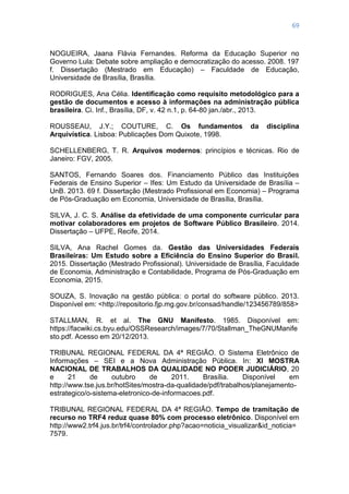 69
NOGUEIRA, Jaana Flávia Fernandes. Reforma da Educação Superior no
Governo Lula: Debate sobre ampliação e democratização do acesso. 2008. 197
f. Dissertação (Mestrado em Educação) – Faculdade de Educação,
Universidade de Brasília, Brasília.
RODRIGUES, Ana Célia. Identificação como requisito metodológico para a
gestão de documentos e acesso à informações na administração pública
brasileira. Ci. Inf., Brasília, DF, v. 42 n.1, p. 64-80 jan./abr., 2013.
ROUSSEAU, J.Y.; COUTURE, C. Os fundamentos da disciplina
Arquivística. Lisboa: Publicações Dom Quixote, 1998.
SCHELLENBERG, T. R. Arquivos modernos: princípios e técnicas. Rio de
Janeiro: FGV, 2005.
SANTOS, Fernando Soares dos. Financiamento Público das Instituições
Federais de Ensino Superior – Ifes: Um Estudo da Universidade de Brasília –
UnB. 2013. 69 f. Dissertação (Mestrado Profissional em Economia) – Programa
de Pós-Graduação em Economia, Universidade de Brasília, Brasília.
SILVA, J. C. S. Análise da efetividade de uma componente curricular para
motivar colaboradores em projetos de Software Público Brasileiro. 2014.
Dissertação – UFPE, Recife, 2014.
SILVA, Ana Rachel Gomes da. Gestão das Universidades Federais
Brasileiras: Um Estudo sobre a Eficiência do Ensino Superior do Brasil.
2015. Dissertação (Mestrado Profissional). Universidade de Brasília, Faculdade
de Economia, Administração e Contabilidade, Programa de Pós-Graduação em
Economia, 2015.
SOUZA, S. Inovação na gestão pública: o portal do software público. 2013.
Disponível em: <http://repositorio.fjp.mg.gov.br/consad/handle/123456789/858>
STALLMAN, R. et al. The GNU Manifesto. 1985. Disponível em:
https://facwiki.cs.byu.edu/OSSResearch/images/7/70/Stallman_TheGNUManife
sto.pdf. Acesso em 20/12/2013.
TRIBUNAL REGIONAL FEDERAL DA 4ª REGIÃO. O Sistema Eletrônico de
Informações – SEI e a Nova Administração Pública. In: XI MOSTRA
NACIONAL DE TRABALHOS DA QUALIDADE NO PODER JUDICIÁRIO, 20
e 21 de outubro de 2011. Brasília. Disponível em
http://www.tse.jus.br/hotSites/mostra-da-qualidade/pdf/trabalhos/planejamento-
estrategico/o-sistema-eletronico-de-informacoes.pdf.
TRIBUNAL REGIONAL FEDERAL DA 4ª REGIÃO. Tempo de tramitação de
recurso no TRF4 reduz quase 80% com processo eletrônico. Disponível em
http://www2.trf4.jus.br/trf4/controlador.php?acao=noticia_visualizar&id_noticia=
7579.
 