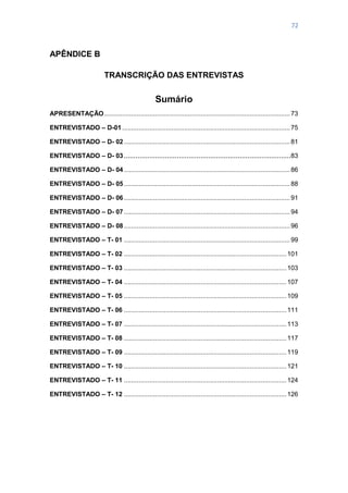 72
APÊNDICE B
TRANSCRIÇÃO DAS ENTREVISTAS
Sumário
APRESENTAÇÃO......................................................................................................73
ENTREVISTADO – D-01 ............................................................................................75
ENTREVISTADO – D- 02 ...........................................................................................81
ENTREVISTADO – D- 03.....................................................................................83
ENTREVISTADO – D- 04 ...........................................................................................86
ENTREVISTADO – D- 05 ...........................................................................................88
ENTREVISTADO – D- 06 ...........................................................................................91
ENTREVISTADO – D- 07 ...........................................................................................94
ENTREVISTADO – D- 08 ...........................................................................................96
ENTREVISTADO – T- 01 ...........................................................................................99
ENTREVISTADO – T- 02 .........................................................................................101
ENTREVISTADO – T- 03 .........................................................................................103
ENTREVISTADO – T- 04 .........................................................................................107
ENTREVISTADO – T- 05 .........................................................................................109
ENTREVISTADO – T- 06 .........................................................................................111
ENTREVISTADO – T- 07 .........................................................................................113
ENTREVISTADO – T- 08 .........................................................................................117
ENTREVISTADO – T- 09 .........................................................................................119
ENTREVISTADO – T- 10 .........................................................................................121
ENTREVISTADO – T- 11 .........................................................................................124
ENTREVISTADO – T- 12 .........................................................................................126
 
