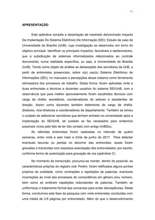 73
APRESENTAÇÃO
Este apêndice compõe a dissertação de mestrado denominada Impacto
Da Implantação Do Sistema Eletrônico De Informação (SEI): Estudo de caso da
Universidade de Brasília (UnB), cuja investigação se desenrolou em torno do
objetivo principal: identificar os principais impactos, favoráveis e desfavoráveis,
que a substituição de sistemas informatizados relacionados ao controle
documental, numa realidade específica, ou seja, a Universidade de Brasília
(UnB). Tendo como objeto de análise as declarações dos servidores da UnB, a
partir de entrevistas presenciais, sobre o(s) uso(s) Sistema Eletrônico de
Informações (SEI), no manuseio e percepções desse sistema como ferramenta
otimisadora dos processos de trabalho. Desta forma, foram aplicadas vinte e
duas entrevistas a técnicos e docentes usuários do sistema SEI/UnB, com a
observância que para melhor aproveitamento foram escolhidos técnicos com
cargo de chefia: secretários, coordenadores de setores e assistentes de
direção. Assim como docentes também detentores de cargo de chefia:
diretores, vice-diretores e coordenadores de departamento. Também se tomou
o cuidado de selecionar servidores que tenham entrado na universidade após a
implantação do SEI/UnB, tal cuidado se fez necessário para evitarmos
possíveis vícios pelo fato de ter tido contato com antigo UnBDoc.
As referidas entrevistas foram realizadas no intervalo de quatro
semanas, entre vinte e seis maio e trinta de junho de 2017. Para detectar
eventuais lacunas ou perdas no decorrer das entrevistas, essas foram
gravadas e transcritas com expressa autorização dos entrevistados: por escrito,
conforme termo de autorização para gravação de voz (apêndice C).
No momento da transcrição, procurou-se manter, dentro do possível, as
características próprias do registro oral. Porém, foram retificados alguns pontos
próprios da oralidade, como contrações e repetições de palavras, eventuais
incorreções ao nível dos processos de concordância em gênero e/ou número,
bem como se omitiram repetições redundantes de palavras. Também se
uniformizou o tratamento formal das conversas para evitar discrepâncias. Desta
forma, concluímos esta fase da pesquisa com vinte entrevistas concluídas com
uma média de 2,8 páginas por entrevistado. Além do que o desenvolvimento
 