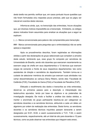 74
desta tarefa nos permitiu verificar que, em casos pontuais houve questões que
não foram formuladas e/ou respostas pouco precisas, pelo que se julgou ser
natural em eventos desta natureza.
Informa-se ainda, que, na transcrição das entrevistas, houve situações
que, por diversos motivos impossibilito-se a transcrição. Entretanto, os códigos
abaixo indicados foram assumidos para sinalizar as situações que a seguir se
explicam:
(...) – Marca convencionada para palavra não compreendida para transcrição;
### - Marca convencionada para perguntas que o entrevistado(a) não se sente
apto(a) a responder;
Após os procedimentos descritos, foram registradas as informações
obtidas a partir das declarações do grupo selecionado que compõem a amostra
deste estudo, lembrando que, esse grupo foi composto por servidores da
Universidade de Brasília, sendo oito docentes que exerceram recentemente ou
exercem cargo de chefia em seus departamentos e 12 técnicos que exercem
cargos de comando a frente de seus respectivos departamentos: tais como
assistentes de direção e secretários de departamento. Também tomou-se o
cuidado de selecionar membros da amostra que exercem suas atividades nos
campi descentralizados ao campus Darcy Ribeiro, sendo eles: Faculdade de
Ceilândia (FCE); Faculdade do Gama (FGA) e Faculdade de Planaltina (FUP).
Efetuado o recolhimento dos dados e transcritos as vinte entrevistas,
deram-se os primeiros passos para a descrição e interpretação dos
testemunhos apurados, tendo por base os objetivos e as pretensões de
investigação desejada. De modo a facilitar a análise dos dados obtidos, e
manter o anonimato do grupo participante resolveu-se por categorizar os
servidores docentes e os servidores técnicos, atribuindo a cada um deles um
algarismo por ordem de realização das entrevistas. Desta forma, os servidores
docentes e os servidores técnicos inquiridos passam doravante a serem
designados por D-01, D-02, e assim sucessivamente e T-01, T-02, e assim
sucessivamente, respectivamente, até um total de oito para docentes e 12 para
técnicos, como se pode observar nas entrevistas que integram este anexo.
 
