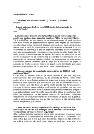 75
ENTREVISTADO – D-01
1. Qual seu vínculo com a UnB? ( ) Técnico ( ) Docente
Docente
2.Você estava na UnB em maio/2016 (início da implantação do
SEI/UnB)?
Sim
3.Em relação ao sistema anterior (UnBDoc), quais os seus aspectos
positivos e quais os seus aspectos negativos? (Cite no máximo 2 (dois).
Tá, é, o UnBDoc, era um sistema de tramitação de papel né, você circulava
com muito recurso em papel funcionava apenas como registro da sessão onde
que ele estava muitas vezes você passava a desconhecer os desdobramentos
que se dava a partir do momento de sua solicitação né, então você tinha um
documento ele caminhava e, era em papel era anexados os desdobramentos
que não necessariamente retornavam a sua sessão ou algo desse tipo né,
então era um processo que era de registro, funcionava no meu modo de ver
que se localizavam né, os recebimentos e as saídas você conseguia com um
pouco mais ou menos de trabalho localizar, eu acho que era um sistema que
funcionava,o grande problema que eu vejo era a circulação de papel, a
produção de muito uso desse recurso de papel e uma tramitação que exigia
pessoas para tramitá-lo né, ou seja, levar, trazer, coisas desse tipo
4.Quantos cursos de capacitação para usuários do SEI/UnB você
participou? Qual?
É, eu não fiz nenhum não eu já entrei usando e não tive. Algumas
funcionalidades dele com certeza, eu to utilizando de forma, vamos dizer
assim, talvez o curso fizesse a diferença, mas o que a gente conversa com as
pessoas e com o pessoal que opera muito que são as secretárias e tudo, a
gente verifica que não teve um ganho muito grande nas funcionalidades
menores, é mais ou menos trabalhar um Excel né, e a gente faz, usa, tem uma
potencialidade muito maior mais os cursos introdutórios não faz você chegar a
essa potencialidade maior né, então é aquela rotina básica e eu achei que pelo
relato das pessoas e o que eles vinham trazendo não me trariam conforto de
efetivamente ser um curso diferenciado. A interface é um pouco auto-sugestivo,
então a gente pode fazer por isso eu não me inscrevi e não participei pelos
relatos das pessoas que fizeram
5.Você se sentiu apto(a) a operar o SEI/UnB logo no início de sua
implantação? Como foi sua interação com o SEI/UnB? Quanto tempo
você precisou para operá-lo com segurança?
Olha, eu logo de início, quanto me foi mandado os primeiros processos, eu na
coordenação do curso de ciências ambientais que eu era o coordenador, por
isso eu tive que usar e teve que fazer despachos e algo desse tipo e tem que
ser prática então eu não senti receio algum de participar, achei que, e to
 