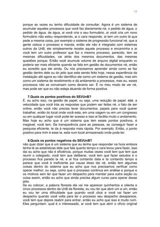 77
porque as vezes eu tenho dificuldade de consultar. Agora é um sistema de
acumular aqueles processos que você faz diariamente né, o pedido de água, o
pedido de água, de água, ai você cria o seu formulário, ai você cria um novo
formulário não estou respondendo, ai o cara responde, ai tem um outro lá que
pede a mesma coisa, por exemplo o sistema de progressão funcional né, que a
gente coloca o processo e manda, então ele não é integrado com sistemas
outros da UnB, ele simplesmente recebe aquele processo e encaminha e ai
você tem um outro professor que faz o mesmo processo, parecido, tem as
mesmas dificuldades, vai atrás dos mesmos documentos, das mesmas
questões porque. Então você acumula volume de arquivo digital enquanto vc
poderia ser mais eficiente quando se fala em gestão de documentos né, então
eu acredito que ele ainda. Ou nós precisamos aprender ainda como se faz
gestão dentro dele ou do jeito que esta sendo feito hoje, nessa experiência da
instalação até agora eu não identifico ele como um sistema de gestão, mas sim
como um sistema de recebimento e dá andamento a processos, mas eu, esses
processos não se conversam como deveria ser. É no meu modo de ver né,
mas pode ser que eu não esteja atuando de forma positiva.
7.Quais os pontos positivos do SEI/UnB?
É, eu acho isso, na gestão de papel, ou seja, uma redução de papel. ééé, a
velocidade que você trás as respostas que podem ser feitas né, o fato de ser
online, então você não precisa levar documentos, papeis para você querer
trabalhar, então do local onde você esta, em uma viagem ou em um congresso
ou em qualquer lugar você pode ter acesso e isso ai facilita muito o andamento.
Mas hoje eu acho que é um sistema que tem esses pontos positivos, é
inegável, você tem. Da transparência para as pessoas, se conseguir fazer a
pesquisa eficiente, te da à resposta mais rápida. Por exemplo. Então, o ponto
positivo para mim é esse ta, esta num local armazenado onde pode ter.
8.Quais os pontos negativos do SEI/UnB?
não quer dizer que é um sistema que eu tenha que responder na hora embora
tenha lá as estatísticas dele que fala quanto tempo o cara levou para fazer, isso
dai eu acho que não é eficiência, porque muitas vezes você tem que tem que
reunir o colegiado, você tem que deliberar, você tem que fazer estudos e o
processo fica parado la né, e ai fica contando data e ta contando tempo e
parece que você é ineficiente por causa disso dai né, então tem algumas
coisas dentro do sistema que eu acho que nos precisamos verificar como
operar melhor, ou seja, como que o processo continua em análise e porque e
os motivos sem ter que fazer um despacho para mandar para outra seção ou
coisa assim, então eu acho que ainda precisa algum curso para operar desse
jeito.
Se eu colocar, a palavra floresta ela vai me aparecer quinhentos e oitenta e
cinco processos dentro da UnB de floresta, eu vou ter que abrir um a um, então
eu vou ter uma dificuldade que quando você clica e você vai fazer um
despacho quando você volta para ler o processo seu despacho desaparece,
você tem que depois reabrir para entrar, então eu acho que isso é muito ruim.
Eles perguntam: qual é o interessado, ai você tem que abrir o ofício original
 
