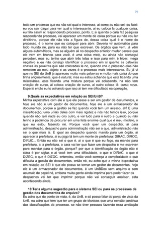 79
todo um processo que eu não sei qual o interesse, ai como eu não sei, eu falei:
eu vou sair daqui para ver qual o interessante, ai eu coloco la qualquer coisa,
eu falo assim o: respondendo processo, ponto. E ai quando o cara faz pesquisa
respondendo processo, vai aparecer um monte de coisa porque eu não vou ler
direitinho, porque ele não trás a figura de, dessa coisa qual é o nome do
processo, é o nome que eu coloquei para abrir. Deveria vir automático para
todo mundo né, para eu não ter que escrever. Os órgãos que vem, já vêm
alguns automáticos, mas se alguém ali no despacho anterior mudar parece que
ele vem em branco para você, é uma coisa meio, eu ainda não consegui
perceber, mas eu tenho que abrir três telas e isso para mim é hiper, mega
negativo e eu não consigo identificar o processo em si quanto as palavras
chaves as palavras que são colocadas la no, quando cria o processo elas não
remetem ao meu objeto e as vezes é o processo mais interessante. Eu já vi
que no SEI da UnB ja apareceu muito mais palavras e muito mais coisa do que
tinha originalmente, que é natural, mas eu estou achando que esta ficando uma
miscelânea, esta ficando uma mistura porque vai colocando, ha não tem
criação de curso, ai coloca criação de curso, ai outro coloca lá: curso novo.
Esperai então eu to achando que isso ai tem me dificultado na operação.
9.Quais as expectativas em relação ao SEI/UnB?
Minha expectativa com ele é que ele passe a ser um gestor de documentos, e
hoje ele não é um gestor de documentos, hoje ele é um armazenador de
documentos, porque a gestão se faz quando você tem um acesso, ah! E uma
classificação, uma união deles com mais rigidez e nós não temos isso, porque
quando não tem nada eu crio outro, e vai tudo para o outro e quando eu não
tenho a paciência de procurar em uma lista enorme qual que é meu modelo, o
que eu estou fazendo né. Porque você quer um despacho, ai para
administração, despacho para administração não sei o que, administração não
sei o que mais la. É igual ao despacho quando mando para um órgão, ai
aparece la prefeitura, ai eu jogo lá tem um monte de prefeitura: DIRAC, DIROC,
DIRUC... Então eu não sei o que é, ai o que é que eu faço, eu mando para
prefeitura, ai a prefeitura, o cara vai ter que fazer um despacho e me escrever
para mandar para o órgão, porque? por que a identificação do órgão não é
clara é por siglas e ai você tem uma dificuldade, o que é DIRAC, o que é
DIZEC, o que é DIZOC, entendeu, então você começa a complexidade o que
dificulta a gestão de documentos, então né, eu acho que a minha expectativa
em relação ao SEI é que ele possa se tornar um gestor de documentos, hoje
ele é um armazenador de documentos, é um UnBDoc sem arquivo e sem
acumulo de papel né, embora muita gente ainda imprima para poder fazer os
despachos vai ter que imprimir porque não vai conseguir analisar, esta
acontecendo ainda.
10.Teria alguma sugestão para o sistema SEI ou para os processos de
gestão dos documentos de arquivo?
Eu acho que do ponto de vista, é, da UnB, e só posso falar do ponto de vista da
UnB, eu acho que tem que ter um grupo de técnicos que uma revisão continua
das classificações do processo, se não tiver pessoas fazendo essa avaliação
 