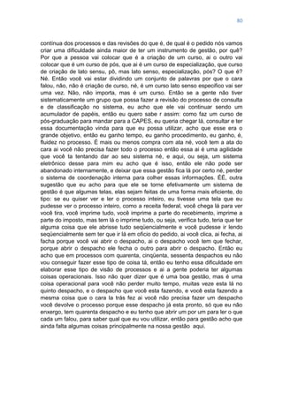 80
contínua dos processos e das revisões do que é, de qual é o pedido nós vamos
criar uma dificuldade ainda maior de ter um instrumento de gestão, por quê?
Por que a pessoa vai colocar que é a criação de um curso, ai o outro vai
colocar que é um curso de pós, que ai é um curso de especialização, que curso
de criação de lato sensu, pô, mas lato senso, especialização, pós? O que é?
Né. Então você vai estar dividindo um conjunto de palavras por que o cara
falou, não, não é criação de curso, né, é um curso lato senso especifico vai ser
uma vez. Não, não importa, mas é um curso. Então se a gente não tiver
sistematicamente um grupo que possa fazer a revisão do processo de consulta
e de classificação no sistema, eu acho que ele vai continuar sendo um
acumulador de papéis, então eu quero sabe r assim: como faz um curso de
pós-graduação para mandar para a CAPES, eu queria chegar lá, consultar e ter
essa documentação vinda para que eu possa utilizar, acho que esse era o
grande objetivo, então eu ganho tempo, eu ganho procedimento, eu ganho, é,
fluidez no processo. É mais ou menos compra com ata né, você tem a ata do
cara ai você não precisa fazer todo o processo então essa ai é uma agilidade
que você ta tentando dar ao seu sistema né, e aqui, ou seja, um sistema
eletrônico desse para mim eu acho que é isso, então ele não pode ser
abandonado internamente, e deixar que essa gestão fica lá por certo né, perder
o sistema de coordenação interna para colher essas informações. ÉÉ, outra
sugestão que eu acho para que ele se torne efetivamente um sistema de
gestão é que algumas telas, elas sejam feitas de uma forma mais eficiente, do
tipo: se eu quiser ver e ler o processo inteiro, eu tivesse uma tela que eu
pudesse ver o processo inteiro, como a receita federal, você chega lá para ver
você tira, você imprime tudo, você imprime a parte do recebimento, imprime a
parte do imposto, mas tem lá o imprime tudo, ou seja, verifica tudo, teria que ter
alguma coisa que ele abrisse tudo seqüencialmente e você pudesse ir lendo
seqüencialmente sem ter que ir lá em oficio do pedido, ai você clica, ai fecha, ai
facha porque você vai abrir o despacho, ai o despacho você tem que fechar,
porque abrir o despacho ele fecha o outro para abrir o despacho. Então eu
acho que em processos com quarenta, cinqüenta, sessenta despachos eu não
vou conseguir fazer esse tipo de coisa tá, então eu tenho essa dificuldade em
elaborar esse tipo de visão de processos e ai a gente poderia ter algumas
coisas operacionais. Isso não quer dizer que é uma boa gestão, mas é uma
coisa operacional para você não perder muito tempo, muitas veze esta lá no
quinto despacho, e o despacho que você esta fazendo, e você esta fazendo a
mesma coisa que o cara la trás fez ai você não precisa fazer um despacho
você devolve o processo porque esse despacho já esta pronto, só que eu não
enxergo, tem quarenta despacho e eu tenho que abrir um por um para ler o que
cada um falou, para saber qual que eu vou utilizar, então para gestão acho que
ainda falta algumas coisas principalmente na nossa gestão aqui.
 