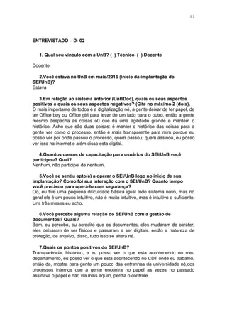 81
ENTREVISTADO – D- 02
1. Qual seu vínculo com a UnB? ( ) Técnico ( ) Docente
Docente
2.Você estava na UnB em maio/2016 (início da implantação do
SEI/UnB)?
Estava
3.Em relação ao sistema anterior (UnBDoc), quais os seus aspectos
positivos e quais os seus aspectos negativos? (Cite no máximo 2 (dois).
O mais importante de todos é a digitalização né, a gente deixar de ter papel, de
ter Office boy ou Office girl para levar de um lado para o outro, então a gente
mesmo despacha as coisas o0 que da uma agilidade grande e mantém o
histórico. Acho que são duas coisas: é manter o histórico das coisas para a
gente ver como o processo, então é mais transparente para mim porque eu
posso ver por onde passou o processo, quem passou, quem assinou, eu posso
ver isso na internet e além disso esta digital.
4.Quantos cursos de capacitação para usuários do SEI/UnB você
participou? Qual?
Nenhum, não participei de nenhum.
5.Você se sentiu apto(a) a operar o SEI/UnB logo no início de sua
implantação? Como foi sua interação com o SEI/UnB? Quanto tempo
você precisou para operá-lo com segurança?
Oo, eu tive uma pequena dificuldade básica igual todo sistema novo, mas no
geral ele é um pouco intuitivo, não é muito intuitivo, mas é intuitivo o suficiente.
Uns três meses eu acho.
6.Você percebe alguma relação do SEI/UnB com a gestão de
documentos? Quais?
Bom, eu percebo, eu acredito que os documentos, eles mudaram de caráter,
eles deixaram de ser físicos e passaram a ser digitais, então a natureza de
proteção, de arquivo, disso, tudo isso se altera né.
7.Quais os pontos positivos do SEI/UnB?
Transparência, histórico, e eu posso ver o que esta acontecendo no meu
departamento, eu posso ver o que esta acontecendo no CDT onde eu trabalho,
então da, mostra para gente um pouco das entranhas da universidade né,dos
processos internos que a gente encontra no papel as vezes no passado
assinava o papel e não via mais aquilo, perdia o controle.
 