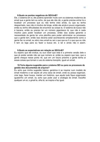 82
8.Quais os pontos negativos do SEI/UnB?
Ele, o sistema em si, ele poderia aprender muito com os sistemas modernos de
email que a gente tem eu acho, de que ele não dá, a gente precisa entrar la e
localizar um processo que eu não tenha visto ainda, ou que eu tenha
despachado, isso não é intuitivo de longe, então ele ainda é pouco organizado,
então eu tenho dificuldades de encontrar as coisas la. O sistema de busca não
é bacana, então eu preciso ter um número gigantesco lá, que não é nada
intuitivo para poder localizar um processo, então isso acaba gerando a
necessidade da gente ter uma planilha para poder administrar os processos
que a gente tem, então isso deveria estar acontecendo simplesmente como a
gente faz no email, eu abro meu email eu sei o que que eu li o que que eu não
li tem os tags para eu fazer a busca etc. e tal e ainda não é assim.
9.Quais as expectativas em relação ao SEI/UnB?
Eu espero que ele evolua, eu ouvi dizer que esta é a primeira versão dele e
que já existe versão não sei que número ai, então eu espero que isso, que a
gente cheque nesse ponto né, que em um futuro próximo a gente tenha ai
essas coisas que tornam o uso do sistema tranqüilo, igual um email.
10.Teria alguma sugestão para o sistema SEI ou para os processos de
gestão dos documentos de arquivo?
Eu acho que minha sugestão básica, genérica é se inspirar num modelo de
email moderno e ser aquilo ali uma caixa de email, onde eu possa organizar,
criar tags, fazer busca, manter um histórico, que aquilo tudo fique organizado
igualzinho um email, eu acho que pode usar a analogia do email. Escolhe
qualquer um ai, o gmail la, olha lá, se inspira e faz igual.
 