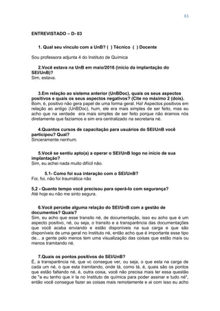 83
ENTREVISTADO – D- 03
1. Qual seu vínculo com a UnB? ( ) Técnico ( ) Docente
Sou professora adjunta 4 do Instituto de Química
2.Você estava na UnB em maio/2016 (início da implantação do
SEI/UnB)?
Sim, estava.
3.Em relação ao sistema anterior (UnBDoc), quais os seus aspectos
positivos e quais os seus aspectos negativos? (Cite no máximo 2 (dois).
Bom, é, positivo não gera papel de uma forma geral. Ha! Aspectos positivos em
relação ao antigo (UnBDoc), hum, ele era mais simples de ser feito, mas eu
acho que na verdade era mais simples de ser feito porque não éramos nós
diretamente que fazíamos e sim era centralizado na secretaria né.
4.Quantos cursos de capacitação para usuários do SEI/UnB você
participou? Qual?
Sinceramente nenhum.
5.Você se sentiu apto(a) a operar o SEI/UnB logo no início de sua
implantação?
Sim, eu achei nada muito difícil não.
5.1- Como foi sua interação com o SEI/UnB?
Foi, foi, não foi traumática não
5,2 - Quanto tempo você precisou para operá-lo com segurança?
Até hoje eu não me sinto segura.
6.Você percebe alguma relação do SEI/UnB com a gestão de
documentos? Quais?
Sim, eu acho que esse transito né, de documentação, isso eu acho que é um
aspecto positivo, né, ou seja, o transito e a transparência das documentações
que você acaba enviando e estão disponíveis na sua carga e que são
disponíveis de uma geral no Instituto né, então acho que é importante esse tipo
de... a gente pelo menos tem uma visualização das coisas que estão mais ou
menos tramitando né.
7.Quais os pontos positivos do SEI/UnB?
É, a transparência né, que vc consegue ver, ou seja, o que esta na carga de
cada um né, o que esta tramitando, onde tá, como tá, é, quais são os pontos
que estão faltando né, é, outra coisa, você não precisa mais ter essa questão
de "a eu tenho que ir la no Instituto de química para poder assinar e tudo né",
então você consegue fazer as coisas mais remotamente e ai com isso eu acho
 