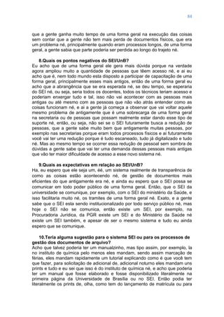 84
que a gente ganha muito tempo de uma forma geral na execução das coisas
sem contar que a gente não tem mais perda de documentos físicos, que era
um problema né, principalmente quando eram processos longos, de uma forma
geral, a gente sabia que parte poderia ser perdida ao longo do trajeto né.
8.Quais os pontos negativos do SEI/UnB?
Eu acho que de uma forma geral ele gera mais dúvida porque na verdade
agora ampliou muito a quantidade de pessoas que têem acesso né, e ai eu
acho que é, nem todo mundo esta disposto a participar de capacitação de uma
forma geral, principalmente esses mais antigos, então de uma forma geral eu
acho que a abrangência que se era esperada né, se deu tempo, se esperaria
do SEI né, ou seja, seria todos os docentes, todos os técnicos teriam acesso e
poderiam enxergar tudo e tal, isso não vai acontecer com as pessoas mais
antigas ou até mesmo com as pessoas que não vão atrás entender como as
coisas funcionam né, e ai a gente já começa a observar que vai voltar aquele
mesmo problema de antigamente que é uma sobrecarga de uma forma geral
na secretaria ou de pessoas que possam realmente estar dando esse tipo de
suporte né, então, ou seja, não sei se o SEI futuramente busca a redução de
pessoas, que a gente sabe muito bem que antigamente muitas pessoas, por
exemplo nas secretarias porque eram todos processos físicos e ai futuramente
você vai ter uma redução porque é tudo escaneado, tudo já digitalizado e tudo
né. Mas ao mesmo tempo se ocorrer essa redução de pessoal sem sombra de
dúvidas a gente sabe que vai ter uma demanda dessas pessoas mais antigas
que vão ter maior dificuldade de acesso a esse novo sistema né.
9.Quais as expectativas em relação ao SEI/UnB?
Ha, eu espero que ele seja um, éé, um sistema realmente de transparência de
como as coisas estão acontecendo né, de gestão de documentos mais
eficientes do que antigamente era né, e ainda eu espero que o SEI possa se
comunicar em todo poder público de uma forma geral. Então, que o SEI da
universidade se comunique, por exemplo, com o SEI do ministério da Saúde, e
isso facilitaria muito né, os tramites de uma forma geral né. Exato, e a gente
sabe que o SEI esta sendo institucionalizado por todo serviço público né, mas
hoje o SEI não se comunica, então existe um SEI, por exemplo, na
Procuradoria Jurídica, da PGR existe um SEI e do Ministério da Saúde né
existe um SEI também, e apesar de ser o mesmo sistema e tudo eu ainda
espero que se comunique.
10.Teria alguma sugestão para o sistema SEI ou para os processos de
gestão dos documentos de arquivo?
Acho que talvez poderia ter um manualzinho, mas tipo assim, por exemplo, la
no instituto de química pelo menos eles mandam, sendo assim marcação de
férias, eles mandam rapidamente um tutorial explicando como é que você tem
que fazer, para solicitação de adicional de, adicional noturno eles mandam uns
prints e tudo e eu sei que isso é do instituto de química né, e acho que poderia
ter um manual que fosse elaborado e fosse disponibilizado literalmente na
primeira página da Universidade de Brasília ou no SEI. Então podia ter
literalmente os prints de, olha, como tem do lançamento de matrícula ou para
 