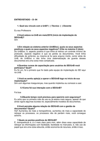 86
ENTREVISTADO – D- 04
1. Qual seu vínculo com a UnB? ( ) Técnico ( ) Docente
Eu sou Professora
2.Você estava na UnB em maio/2016 (início da implantação do
SEI/UnB)?
Sim
3.Em relação ao sistema anterior (UnBDoc), quais os seus aspectos
positivos e quais os seus aspectos negativos? (Cite no máximo 2 (dois).
Do UnBDoc, é, aspecto positivo é que tinha al menos um controle mínimo de
protocolo, aspecto negativo é que se perdia os documentos. Você tinha
dificuldade de achá-los, eu mesma já fui para arquivo morto, correr atrás de
UnB, de UnBDoc e não tinha uma sistematização de guarda desses
documentos era uma coisa meio complicada.
4.Quantos cursos de capacitação para usuários do SEI/UnB você
participou? Qual?
Eu fiz um, foi o primeiro que foi dado pela equipe de implantação do SEI aqui
na UnB.
5.Você se sentiu apto(a) a operar o SEI/UnB logo no início de sua
implantação?
Sim com algumas inseguranças, mas quando implantou eu comecei a usar.
5.1Como foi sua interação com o SEI/UnB?
Foi boa
5.2Quanto tempo você precisou para operá-lo com segurança?
Eu acho que no primeiro mês de uso eu já estava mais segura, apesar de que
ainda vigora algumas duvidas né, especialmente modelos de documentos.
6.Você percebe alguma relação do SEI/UnB com a gestão de
documentos? Quais?
Ha!! Aumentou de mais a transparência, aumentou de mais a capacidade de
retraçar os processos, os processos não de perdem mais, você consegue
achá-lo.
7.Quais os pontos positivos do SEI/UnB?
É, transparência é, é o mais claro para mim, além disso essa capacidade de
retraçar as informações com facilidade, facilidade no manuseio, é, não uso de
papel que era uma coisa absurda, então economia de recursos, então é isso.
 
