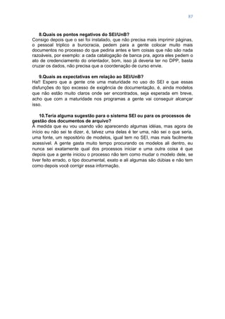 87
8.Quais os pontos negativos do SEI/UnB?
Consigo depois que o sei foi instalado, que não precisa mais imprimir páginas,
o pessoal triplico a burocracia, pedem para a gente colocar muito mais
documentos no processo do que pediria antes e tem coisas que não são nada
razoáveis, por exemplo: a cada catalogação de banca pra, agora eles pedem o
ato de credenciamento do orientador, bom, isso já deveria ter no DPP, basta
cruzar os dados, não precisa que a coordenação de curso envie.
9.Quais as expectativas em relação ao SEI/UnB?
Ha!! Espero que a gente crie uma maturidade no uso do SEI e que essas
disfunções do tipo excesso de exigência de documentação, é, ainda modelos
que não estão muito claros onde ser encontrados, seja esperada em breve,
acho que com a maturidade nos programas a gente vai conseguir alcançar
isso.
10.Teria alguma sugestão para o sistema SEI ou para os processos de
gestão dos documentos de arquivo?
À medida que eu vou usando vão aparecendo algumas idéias, mas agora de
início eu não sei te dizer, é, talvez uma delas é ter uma, não sei o que seria,
uma fonte, um repositório de modelos, igual tem no SEI, mas mais facilmente
acessível. A gente gasta muito tempo procurando os modelos ali dentro, eu
nunca sei exatamente qual dos processos iniciar e uma outra coisa é que
depois que a gente iniciou o processo não tem como mudar o modelo dele, se
tiver feito errado, o tipo documental, exato e ali algumas são dúbias e não tem
como depois você corrigir essa informação.
 