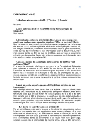 88
ENTREVISTADO – D- 05
1. Qual seu vínculo com a UnB? ( ) Técnico ( ) Docente
Docente
2.Você estava na UnB em maio/2016 (início da implantação do
SEI/UnB)?
Sim, estava
3.Em relação ao sistema anterior (UnBDoc), quais os seus aspectos
positivos e quais os seus aspectos negativos? (Cite no máximo 2 (dois).
Bom os aspectos, comparando os dois sistemas né, eu penso, me parece que
ele tem um pouco mais de agilidade, ele tramita mais rápido pelo sistema né,
em relação ao UnBDoc, e também a outra questão é que a gente acompanha,
então a perda de documento né, e as informações sobre o documento, é, ela é
mais segura dentro do SEI do que no UnBDoc, que as vezes o documento
extravia, os documentos físicos né, então a segurança da informação para
mim, ela ficou melhor adaptada no SEI.
4.Quantos cursos de capacitação para usuários do SEI/UnB você
participou? Qual?
É, a segunda turma né, nós fizemos um grupo la na Faculdade de Educação
para aprender a acessar o SEI, então foi um técnico lá, que não é da
Faculdade de Educação, era na comissão para implantar o SEI, então esse
técnico foi à Faculdade de Educação e nos deu as orientações do uso, e
depois preparou também os secretários dos departamentos e esses secretários
também sentavam com a gente para ensinar a gente a colocar os documentos
no processo.
5.Você se sentiu apto(a) a operar o SEI/UnB logo no início de sua
implantação?
Não, até hoje tem muita coisa dentro dele que a gente... Agora o básico, você
fazendo uma, duas vezes né, eu acho que da para poder trabalhar, mais ainda
tem muita coisa que precisa de ter, na verdade precisa ter é o dia a dia com
SEI, contato com o SEI, a prática né, e o professor ele não esta habituado a
isso como o técnico administrativo por exemplo né, então para nós professores
eu acho que a gente tem um pouco mais de dificuldade, não só com os campos
da tecnologia, mas com o SEI que é uma tecnologia da comunicação né.
5.1- Como foi sua interação com o SEI/UnB?
Foi um aprendizado, mas assim, a gente já foi colocando os processos e ai eu
fui vendo que a gente teria que se adaptar a essa nova modelagem né, e uma
crítica que as vezes eu faço ao SEI é que as vezes a informação escrita ele
não expressa tudo que você quer dizer e nem sempre a escrita expressar os
seus sentimentos dentro do documento, e as vezes você quer pedir algo,
solicitar e aquilo não é interpretado da mesma forma, então o SEI para mim,
 