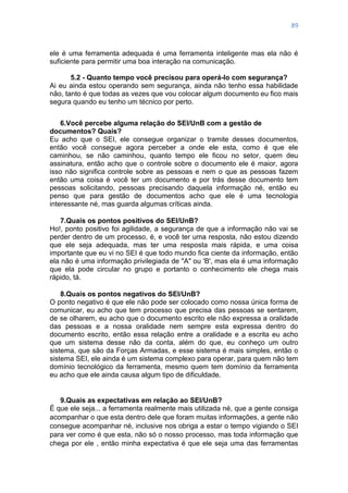 89
ele é uma ferramenta adequada é uma ferramenta inteligente mas ela não é
suficiente para permitir uma boa interação na comunicação.
5.2 - Quanto tempo você precisou para operá-lo com segurança?
Ai eu ainda estou operando sem segurança, ainda não tenho essa habilidade
não, tanto é que todas as vezes que vou colocar algum documento eu fico mais
segura quando eu tenho um técnico por perto.
6.Você percebe alguma relação do SEI/UnB com a gestão de
documentos? Quais?
Eu acho que o SEI, ele consegue organizar o tramite desses documentos,
então você consegue agora perceber a onde ele esta, como é que ele
caminhou, se não caminhou, quanto tempo ele ficou no setor, quem deu
assinatura, então acho que o controle sobre o documento ele é maior, agora
isso não significa controle sobre as pessoas e nem o que as pessoas fazem
então uma coisa é você ter um documento e por trás desse documento tem
pessoas solicitando, pessoas precisando daquela informação né, então eu
penso que para gestão de documentos acho que ele é uma tecnologia
interessante né, mas guarda algumas críticas ainda.
7.Quais os pontos positivos do SEI/UnB?
Ho!, ponto positivo foi agilidade, a segurança de que a informação não vai se
perder dentro de um processo, é, e você ter uma resposta, não estou dizendo
que ele seja adequada, mas ter uma resposta mais rápida, e uma coisa
importante que eu vi no SEI é que todo mundo fica ciente da informação, então
ela não é uma informação privilegiada de "A" ou 'B', mas ela é uma informação
que ela pode circular no grupo e portanto o conhecimento ele chega mais
rápido, tá.
8.Quais os pontos negativos do SEI/UnB?
O ponto negativo é que ele não pode ser colocado como nossa única forma de
comunicar, eu acho que tem processo que precisa das pessoas se sentarem,
de se olharem, eu acho que o documento escrito ele não expressa a oralidade
das pessoas e a nossa oralidade nem sempre esta expressa dentro do
documento escrito, então essa relação entre a oralidade e a escrita eu acho
que um sistema desse não da conta, além do que, eu conheço um outro
sistema, que são da Forças Armadas, e esse sistema é mais simples, então o
sistema SEI, ele ainda é um sistema complexo para operar, para quem não tem
domínio tecnológico da ferramenta, mesmo quem tem domínio da ferramenta
eu acho que ele ainda causa algum tipo de dificuldade.
9.Quais as expectativas em relação ao SEI/UnB?
É que ele seja... a ferramenta realmente mais utilizada né, que a gente consiga
acompanhar o que esta dentro dele que foram muitas informações, a gente não
consegue acompanhar né, inclusive nos obriga a estar o tempo vigiando o SEI
para ver como é que esta, não só o nosso processo, mas toda informação que
chega por ele , então minha expectativa é que ele seja uma das ferramentas
 