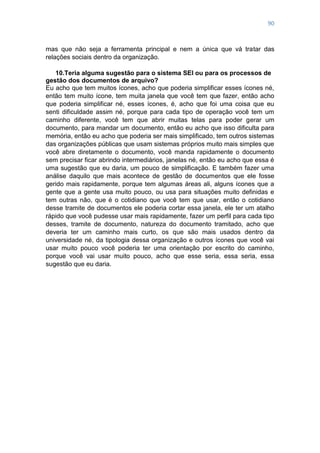 90
mas que não seja a ferramenta principal e nem a única que vá tratar das
relações sociais dentro da organização.
10.Teria alguma sugestão para o sistema SEI ou para os processos de
gestão dos documentos de arquivo?
Eu acho que tem muitos ícones, acho que poderia simplificar esses ícones né,
então tem muito ícone, tem muita janela que você tem que fazer, então acho
que poderia simplificar né, esses ícones, é, acho que foi uma coisa que eu
senti dificuldade assim né, porque para cada tipo de operação você tem um
caminho diferente, você tem que abrir muitas telas para poder gerar um
documento, para mandar um documento, então eu acho que isso dificulta para
memória, então eu acho que poderia ser mais simplificado, tem outros sistemas
das organizações públicas que usam sistemas próprios muito mais simples que
você abre diretamente o documento, você manda rapidamente o documento
sem precisar ficar abrindo intermediários, janelas né, então eu acho que essa é
uma sugestão que eu daria, um pouco de simplificação. E também fazer uma
análise daquilo que mais acontece de gestão de documentos que ele fosse
gerido mais rapidamente, porque tem algumas áreas ali, alguns ícones que a
gente que a gente usa muito pouco, ou usa para situações muito definidas e
tem outras não, que é o cotidiano que você tem que usar, então o cotidiano
desse tramite de documentos ele poderia cortar essa janela, ele ter um atalho
rápido que você pudesse usar mais rapidamente, fazer um perfil para cada tipo
desses, tramite de documento, natureza do documento tramitado, acho que
deveria ter um caminho mais curto, os que são mais usados dentro da
universidade né, da tipologia dessa organização e outros ícones que você vai
usar muito pouco você poderia ter uma orientação por escrito do caminho,
porque você vai usar muito pouco, acho que esse seria, essa seria, essa
sugestão que eu daria.
 