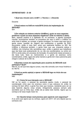 91
ENTREVISTADO – D- 06
1.Qual seu vínculo com a UnB? ( ) Técnico ( ) Docente
Docente
2.Você estava na UnB em maio/2016 (início da implantação do
SEI/UnB)?
Sim
3.Em relação ao sistema anterior (UnBDoc), quais os seus aspectos
positivos e quais os seus aspectos negativos? (Cite no máximo 2 (dois).
Bem, aspecto positivo é a agilidade né, no processo, a agente consegue
mandar, acompanhar também os processos por aqui e enfim o UnBDoc eu
sinto mais é rapidez, eu consigo, a gente consegue, no nosso caso aqui que a
gente possa, questão de viagens dos professores a questão da EAD,
documento, então é mais fácil, achei que realmente facilitou no SEI. No
UnBDoc a diferença também, a gente meio que usa, enquanto estava o
UnBDoc nós tínhamos três secretárias aqui, então a gestora que trabalhava
aqui ela fazia tudo praticamente né, eu não era coordenadora, eu entrei em
2015 e ainda estou em processo de transição, foi justamente nesse processo e
ela fazia tudo, fazia os memorandos e a gente só assinava como
coordenadora, então, agora de certa maneira a gente tem mais autonomia para
chegar e colocar ali no SEI né.
4.Quantos cursos de capacitação para usuários do SEI/UnB você
participou? Qual?
Não fiz, eu sei que teve alguns cursos, mas não coincidiu com meus horários e
eu não fiz.
5.Você se sentiu apto(a) a operar o SEI/UnB logo no início de sua
implantação?
Não
5.1- Como foi sua interação com o SEI/UnB?
Hã! eu fui assim, o pessoal da secretaria ajudou muito, o pessoal da
coordenação vinha aqui me ensinava como é que colocava né, então no
começo foi bem difícil, a gente fica meio que receoso, resistente para ver se
esta fazendo alguma coisa errada. Antigamente passava sempre pela
secretária que eu tinha aqui, então ela já sabia todo tramite. Agora que eu
começo a ter essa noção maior né.
5.2- Quanto tempo você precisou para operá-lo com segurança?
A eu acho que agora que eu começo, agora em 2017. Um ano depois que eu
comecei a ter.
 