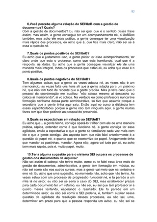 92
6.Você percebe alguma relação do SEI/UnB com a gestão de
documentos? Quais?
Com a gestão de documentos? Eu não sei qual que é o sentido dessa frase
assim, mas assim, a gente consegue ter um acompanhamento né, o UnBDoc
também, mas acho ele mais prático, a gente consegue ter uma visualização
mais rápida dos processos, eu acho que é, que fica mais claro, não sei se é
essa a questão né.
7.Quais os pontos positivos do SEI/UnB?
Eu acho que é justamente isso, a gente poder ter esse acompanhamento, ter
claro onde que esta o processo, como que esta tramitando, qual que é a
resposta, as datas. Eu acho que a gente consegue visualizar ele de uma
maneira mais integral, todos os processos que estão ali, eu acho que esse é o
ponto positivo.
8.Quais os pontos negativos do SEI/UnB?
Tem algumas coisas que a gente as vezes adapta né, as vezes não é um
memorando, as vezes falta uns itens ali que a gente adapta para um próximo
né, que não tem tudo de repente que a gente precisa. Mas ja teve caso que o
pessoal da coordenação me auxiliou: "não coloca mesmo ai despacho ou
coloca ai memorando", ai vc coloca. Na verdade eu como professora nunca tive
formação nenhuma dessa parte administrativa, só tive que assumir porque a
secretária que a gente tinha aqui saiu. Então aqui no curso a distância tem
essas especificidades porque a gente não tem ninguém aqui, a gente muitas
fezes tem que ficar pedindo ao pessoal do presencial.
9.Quais as expectativas em relação ao SEI/UnB?
Eu acho que... a gente tenha, consiga operá-lo tralhar com ele de uma maneira
prática, rápida, entender como é que funciona né, a gente consiga ter essa
agilidade, então a expectativa é que a gente se familiarize cada vez mais com
ele e que a gente consiga. Um aspecto bom que não falei anteriormente é a
questão do papel né, o quanto que se economiza de papel. Antigamente tinha
que mandar as pastinhas, mandar. Agora não, agora vai tudo por ali, eu acho
bem mais rápido, pois é, muito papel, muito.
10.Teria alguma sugestão para o sistema SEI ou para os processos de
gestão dos documentos de arquivo?
Não sei assim di cabeça não tenho muito, como eu te falei essa área mais de
gestão de documentos, administrativa, a gente tem formação em música, eu
não sei como são nos outros cursos, mas a gente vai meio que na tentativa e
erro né. Eu acho que uma sugestão, no momento não, acho que não tenho. Às
vezes estou com um processo de progressão funcional né, e ta parado a um
mês lá no setor, eu não sei se seria o caso do SEI, mas estabelecer prazos
para cada documento ter um retorno, eu não sei, eu sei que tem professor ai a
quatro meses tentando, esperando o resultado. Ele ta parado em um
determinado setor, eu não sei como o SEI poderia, é, também auxiliar nessa
questão da agilidade da resolução desses processos, eu não sei, uma,
determinar um prazo para que a pessoa responda um aviso, eu não sei se
 