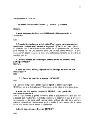 94
ENTREVISTADO – D- 07
1. Qual seu vínculo com a UnB? ( ) Técnico ( ) Docente
Docente
2.Você estava na UnB em maio/2016 (início da implantação do
SEI/UnB)?
Sim
3.Em relação ao sistema anterior (UnBDoc), quais os seus aspectos
positivos e quais os seus aspectos negativos? (Cite no máximo 2 (dois).
É, Era mais fácil fazer estatística com o UnBDoc do que com o SEI, na minha...
pelo menos eu fiz um trabalho com uns alunos sobre UnBDoc e eles
conseguiram pegar os dados e fazer uma estatística mensal e tal e no SEI já
não tem isso ai.
4.Quantos cursos de capacitação para usuários do SEI/UnB você
participou? Qual?
Nenhum
5.Você se sentiu apto(a) a operar o SEI/UnB logo no início de sua
implantação?
Não
5.1- Como foi sua interação com o SEI/UnB?
###
5.2 - Quanto tempo você precisou para operá-lo com segurança?
O SEI tem um ano de implantado? é, um ano, ainda não me sinto seguro não
6.Você percebe alguma relação do SEI/UnB com a gestão de
documentos? Quais?
Sim, o SEI permite a gente identificar toda a documentação que esta no
processo com muito maior facilidade entendeu, é, saber onde que o processo
se encontra, é, da para você rastrear data, embora ele não gere nenhum
relatório disso ai né, mas da para você ir vendo, é meio assim, não é muito
ainda, não é ideal mas é melhor do que antes.
7.Quais os pontos positivos do SEI/UnB?
###
 