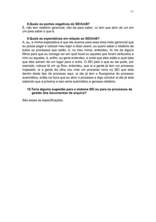 95
8.Quais os pontos negativos do SEI/UnB?
É, não tem relatório gerencial, não da para saber, vc tem que abrir de um em
um para saber o que é.
9.Quais as expectativas em relação ao SEI/UnB?
A, eu, a minha expectativa é que ele avance para essa área mais gerencial que
eu possa pegar e colocar meu login e dizer assim, eu quero saber o relatório de
todos os processos que estão, é, no meu nome, entendeu. Ai me da alguns
filtros para que eu consiga ver em qual local ou aqueles que foram atribuídos a
mim ou aqueles, é, enfim, eu gerei entendeu, e onde que eles estão e qual data
que eles saíram de um lugar para o outro. O SEI pelo o que eu sei pode, por
exemplo, colocar lá um up flow, entendeu, que ai a gente já tem um processo
mapeado, ai a gente diz olha vou criar um processo novo no SEI que esta
dentro deste tipo de processo aqui, ai ele já tem o fluxograma do processo
automática, então na hora que eu abro o processo e digo concluir ai ele já esta
sabendo que a próxima e isso seria automático e gerasse relatório.
10.Teria alguma sugestão para o sistema SEI ou para os processos de
gestão dos documentos de arquivo?
São essas as especificações.
 