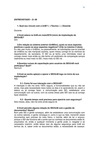 96
ENTREVISTADO – D- 08
1. Qual seu vínculo com a UnB? ( ) Técnico ( ) Docente
Docente
2.Você estava na UnB em maio/2016 (início da implantação do
SEI/UnB)?
Sim
3.Em relação ao sistema anterior (UnBDoc), quais os seus aspectos
positivos e quais os seus aspectos negativos? (Cite no máximo 2 (dois).
Eu não usei muito o UnBDoc, eu pessoalmente, as solicitações que eu precisei
de UnBDoc eu não manipulei sozinha, quem mexeu comigo foi os meninos do
departamento, da secretaria. O SEI eu já tenho uma intimidade maior já
consigo mexer mais então eu não tenho um parâmetro de comparação porque
realmente eu mexi mais no SEI, mexo mais no SEI né.
4.Quantos cursos de capacitação para usuários do SEI/UnB você
participou? Qual?
Nenhum
5.Você se sentiu apto(a) a operar o SEI/UnB logo no início de sua
implantação?
Não
5.1- Como foi sua interação com o SEI/UnB?
A interação é não me sinto 100% segura, a funcionalidades que eu não sei
ainda, mas pela necessidade mexo todos os dias e to aprendendo né, assim o
básico eu já consigo fazer, a comunicação pelo SEI, estabelecer uma
comunicação com os outros, com as outras áreas pelo SEI isso eu já consigo
fazer direitinho
5.2 - Quanto tempo você precisou para operá-lo com segurança?
Seis meses, alias, não me sinto ainda segura né
6.Você percebe alguma relação do SEI/UnB com a gestão de
documentos? Quais?
Bom pelo SEI a gente consegue, além de estabelecer uma comunicação com
os outros setores, a gente consegue é, como é que eu falar, transmitir esses
documentos sem precisar do meio físico, o tramite, além de ter o arquivo,
porque o SEI ele funciona até o ponto que eu conheço os documentos estão lá,
arquivados né, então a qualquer momento a gente pode, é, resgatar e se
necessário imprimir, então talvez isso de alguma segurança para UnB em
termos de, é, saber onde os documentos estão, a necessidade de acessar.
 