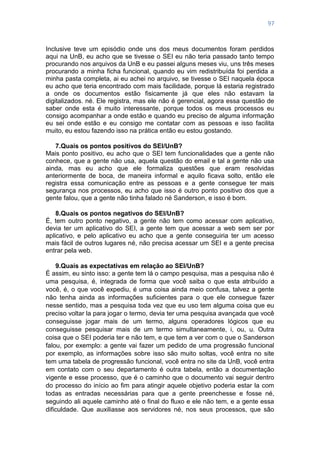 97
Inclusive teve um episódio onde uns dos meus documentos foram perdidos
aqui na UnB, eu acho que se tivesse o SEI eu não teria passado tanto tempo
procurando nos arquivos da UnB e eu passei alguns meses viu, uns três meses
procurando a minha ficha funcional, quando eu vim redistribuída foi perdida a
minha pasta completa, ai eu achei no arquivo, se tivesse o SEI naquela época
eu acho que teria encontrado com mais facilidade, porque lá estaria registrado
a onde os documentos estão fisicamente já que eles não estavam la
digitalizados. né. Ele registra, mas ele não é gerencial, agora essa questão de
saber onde esta é muito interessante, porque todos os meus processos eu
consigo acompanhar a onde estão e quando eu preciso de alguma informação
eu sei onde estão e eu consigo me contatar com as pessoas e isso facilita
muito, eu estou fazendo isso na prática então eu estou gostando.
7.Quais os pontos positivos do SEI/UnB?
Mais ponto positivo, eu acho que o SEI tem funcionalidades que a gente não
conhece, que a gente não usa, aquela questão do email e tal a gente não usa
ainda, mas eu acho que ele formaliza questões que eram resolvidas
anteriormente de boca, de maneira informal e aquilo ficava solto, então ele
registra essa comunicação entre as pessoas e a gente consegue ter mais
segurança nos processos, eu acho que isso é outro ponto positivo dos que a
gente falou, que a gente não tinha falado né Sanderson, e isso é bom.
8.Quais os pontos negativos do SEI/UnB?
É, tem outro ponto negativo, a gente não tem como acessar com aplicativo,
devia ter um aplicativo do SEI, a gente tem que acessar a web sem ser por
aplicativo, e pelo aplicativo eu acho que a gente conseguiria ter um acesso
mais fácil de outros lugares né, não precisa acessar um SEI e a gente precisa
entrar pela web.
9.Quais as expectativas em relação ao SEI/UnB?
É assim, eu sinto isso: a gente tem lá o campo pesquisa, mas a pesquisa não é
uma pesquisa, é, integrada de forma que você saiba o que esta atribuído a
você, é, o que você expediu, é uma coisa ainda meio confusa, talvez a gente
não tenha ainda as informações suficientes para o que ele consegue fazer
nesse sentido, mas a pesquisa toda vez que eu uso tem alguma coisa que eu
preciso voltar la para jogar o termo, devia ter uma pesquisa avançada que você
conseguisse jogar mais de um termo, alguns operadores lógicos que eu
conseguisse pesquisar mais de um termo simultaneamente, i, ou, u. Outra
coisa que o SEI poderia ter e não tem, e que tem a ver com o que o Sanderson
falou, por exemplo: a gente vai fazer um pedido de uma progressão funcional
por exemplo, as informações sobre isso são muito soltas, você entra no site
tem uma tabela de progressão funcional, você entra no site da UnB, você entra
em contato com o seu departamento é outra tabela, então a documentação
vigente e esse processo, que é o caminho que o documento vai seguir dentro
do processo do início ao fim para atingir aquele objetivo poderia estar la com
todas as entradas necessárias para que a gente preenchesse e fosse né,
seguindo ali aquele caminho até o final do fluxo e ele não tem, e a gente essa
dificuldade. Que auxiliasse aos servidores né, nos seus processos, que são
 