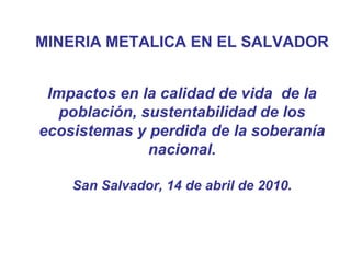MINERIA METALICA EN EL SALVADOR Impactos en la calidad de vida  de la población, sustentabilidad de los ecosistemas y perdida de la soberanía nacional. San Salvador, 14 de abril de 2010. 