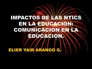 IMPACTOS DE LAS NTICS EN LA EDUCACION: COMUNICACION EN LA EDUCACION. ELIER YAIR ARANGO G. 