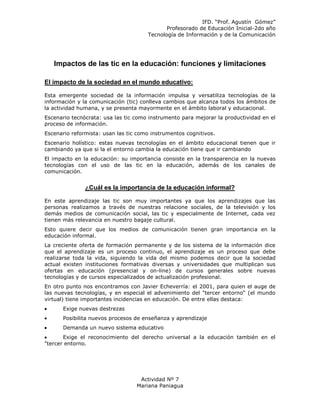 IFD. “Prof. Agustín Gómez”
                                             Profesorado de Educación Inicial-2do año
                                      Tecnología de Información y de la Comunicación




   Impactos de las tic en la educación: funciones y limitaciones

El impacto de la sociedad en el mundo educativo:

Esta emergente sociedad de la información impulsa y versatiliza tecnologías de la
información y la comunicación (tic) conlleva cambios que alcanza todos los ámbitos de
la actividad humana, y se presenta mayormente en el ámbito laboral y educacional.
Escenario tecnócrata: usa las tic como instrumento para mejorar la productividad en el
proceso de información.
Escenario reformista: usan las tic como instrumentos cognitivos.
Escenario holístico: estas nuevas tecnologías en el ámbito educacional tienen que ir
cambiando ya que si la el entorno cambia la educación tiene que ir cambiando
El impacto en la educación: su importancia consiste en la transparencia en la nuevas
tecnologías con el uso de las tic en la educación, además de los canales de
comunicación.


               ¿Cuál es la importancia de la educación informal?

En este aprendizaje las tic son muy importantes ya que los aprendizajes que las
personas realizamos a través de nuestras relacione sociales, de la televisión y los
demás medios de comunicación social, las tic y especialmente de Internet, cada vez
tienen más relevancia en nuestro bagaje cultural.
Esto quiere decir que los medios de comunicación tienen gran importancia en la
educación informal.
La creciente oferta de formación permanente y de los sistema de la información dice
que el aprendizaje es un proceso continuo, el aprendizaje es un proceso que debe
realizarse toda la vida, siguiendo la vida del mismo podemos decir que la sociedad
actual existen instituciones formativas diversas y universidades que multiplican sus
ofertas en educación (presencial y on-line) de cursos generales sobre nuevas
tecnologías y de cursos especializados de actualización profesional.
En otro punto nos encontramos con Javier Echeverría: el 2001, para quien el auge de
las nuevas tecnologías, y en especial el advenimiento del "tercer entorno" (el mundo
virtual) tiene importantes incidencias en educación. De entre ellas destaca:
      Exige nuevas destrezas
      Posibilita nuevos procesos de enseñanza y aprendizaje
      Demanda un nuevo sistema educativo
       Exige el reconocimiento del derecho universal a la educación también en el
"tercer entorno.




                                   Actividad Nº 7
                                  Mariana Paniagua
 