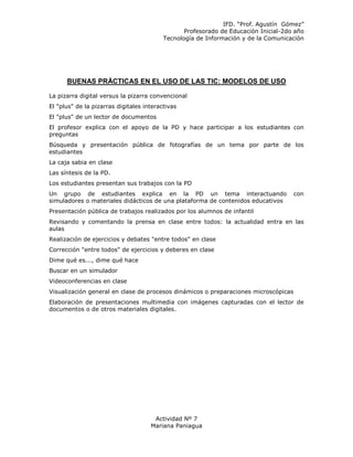 IFD. “Prof. Agustín Gómez”
                                                 Profesorado de Educación Inicial-2do año
                                          Tecnología de Información y de la Comunicación




      BUENAS PRÁCTICAS EN EL USO DE LAS TIC: MODELOS DE USO

La pizarra digital versus la pizarra convencional
El "plus" de la pizarras digitales interactivas
El "plus" de un lector de documentos
El profesor explica con el apoyo de la PD y hace participar a los estudiantes con
preguntas
Búsqueda y presentación pública de fotografías de un tema por parte de los
estudiantes
La caja sabia en clase
Las síntesis de la PD.
Los estudiantes presentan sus trabajos con la PD
Un grupo de estudiantes explica en la PD un tema interactuando                       con
simuladores o materiales didácticos de una plataforma de contenidos educativos
Presentación pública de trabajos realizados por los alumnos de infantil
Revisando y comentando la prensa en clase entre todos: la actualidad entra en las
aulas
Realización de ejercicios y debates "entre todos" en clase
Corrección "entre todos" de ejercicios y deberes en clase
Dime qué es..., dime qué hace
Buscar en un simulador
Videoconferencias en clase
Visualización general en clase de procesos dinámicos o preparaciones microscópicas
Elaboración de presentaciones multimedia con imágenes capturadas con el lector de
documentos o de otros materiales digitales.




                                      Actividad Nº 7
                                     Mariana Paniagua
 