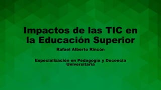 Impactos de las TIC en
la Educación Superior
Rafael Alberto Rincón
Especialización en Pedagogía y Docencia
Universitaria
 