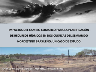IMPACTOS DEL CAMBIO CLIMATICO PARA LA PLANIFICACIÓN
DE RECURSOS HÍDRICOS EN DOS CUENCAS DEL SEMIÁRIDO
NORDESTINO BRASILEÑO: UN CASO DE ESTUDO
Erwin De Nys (Banco Mundial) – Mendoza, 27 de agosto 2013
 