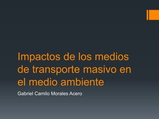Impactos de los medios
de transporte masivo en
el medio ambiente
Gabriel Camilo Morales Acero
 