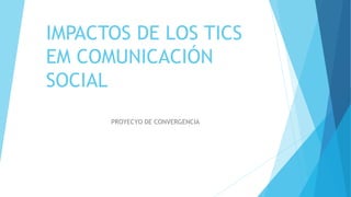 IMPACTOS DE LOS TICS
EM COMUNICACIÓN
SOCIAL
PROYECYO DE CONVERGENCIA
 