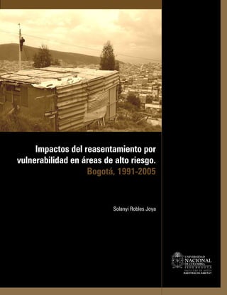 Impactos del reasentamiento por
vulnerabilidad en áreas de alto riesgo.
                   Bogotá, 1991-2005


                           Solanyi Robles Joya




                                                 NACIONAL
                                                 FAC U LTA D D E A RT E S
                                                 MAESTRÍA EN HÁBITAT
 