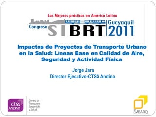 Impactos de Proyectos de Transporte Urbano
 en la Salud: Líneas Base en Calidad de Aire,
         Seguridad y Actividad Física

                      Jorge Jara
           Director Ejecutivo-CTSS Andino
 