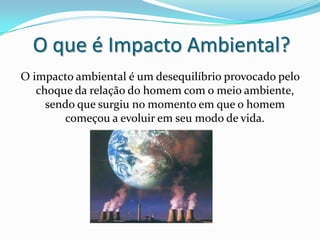 O que é Impacto Ambiental?O impacto ambiental é um desequilíbrio provocado pelo choque da relação do homem com o meio ambiente, sendo que surgiu no momento em que o homem começou a evoluir em seu modo de vida.