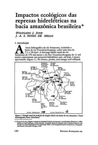 Impactos ecológicos das
 represas hidrelétricas na
 bacia amazônica brasileira*
 WOLFGANG J. JUNK
J. A. S. NUNES DE MELLO
1. Introdução


A          bacia hidrográfica do rio Amazonas, incluindo a
          bacia do rio Tocantins/Araguaia, cobre uma área de
          7,1 x 10ó km2. A descarga média anual do rio
Amazonas de 175 mil m³/sec e do Rio Tocantins/Araguaia de 11 mil
m³/sec representam um potencial hidrelétrico que, até hoje, é pouco
aproveitado (figura 1). No futuro, porém, esta energia será utilizada
                                            Cachoeira       Paredão
                                            da Porteira     40 MW
                                            1.420 MW        em operação
                            Cotíngo 1       em projeto                Belém
                            60 MW       ,                             2J55 MW
                            em projeto                                em operação
            Balbina
            250 MW
            em construção




                                                          Madeira           Rio Manso
                                            Porto         M a more          206 MW
                                            Velho                           em projeto
                                            25 MW         25 MW
                                            em opera-     em construção
                                            ção


                    Usinas Hidrelétricas                   Usinas Termelétricas

Figura 1: Situação atual da produção da energia elétrica nas bacias dos rios Amazonas e Tocan-
tins/Araguaia (Fonte: Eletronorte)
(*) Transcrito da obra Homem e natureza na Amazônia, Simpósio internacional e interdisciplinar (Blaubeuren, 1986),
    editada por Gerd Kohlhepp e Achim Schrader. Associação Alemã de Pesquisas sobre a América Latina em cola-
    boração com Max-Planck-Institut für Limnologie (Plön) e Forschungsschwerpunkt lateinamerica, Geographis-
     ches Instituí, Universitat Tübingen, 1987.
 