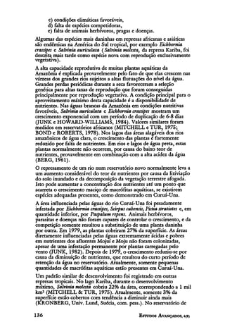 c) condições climáticas favoráveis,
      d) falta de espécies competidoras,
      e) falta de animais herbívoros, pragas e doenças.
Algumas das espécies mais daninhas em represas africanas e asiáticas
são endêmicas na América do Sul tropical, por exemplo Eichhornia
crassipes e Salvinia auriculata (Salvinia molesta, da represa Kariba, foi
descrita mais tarde como espécie nova com reprodução exclusivamente
vegetativa).
A alta capacidade reprodutiva de muitas plantas aquáticas da
Amazônia é explicada provavelmente pelo fato de que elas crescem nas
várzeas dos grandes rios sujeitos a altas flutuações do nível da água.
Grandes perdas periódicas durante a seca favoreceram a seleção
genética para altas taxas de reprodução que foram conseguidas
principalmente por reprodução vegetativa. A condição principal para o
aproveitamento máximo desta capacidade é a disponibilidade de
nutrientes. Nas águas brancas da Amazônia em condições nutritivas
favoráveis, Salvinia auriculata e Eichhornia crassipes mostram um
crescimento exponencial com um período de duplicação de 6-8 dias
(JUNK e HOWARD-WILLIAMS, 1984). Valores similares foram
medidos em reservatórios africanos (MITCHELL e TUR, 1975;
BOND e ROBERTS, 1978). Nos lagos das áreas alagáveis dos rios
amazônicos de água clara, o crescimento das plantas é fortemente
reduzido por falta de nutrientes. Em rios e lagos de água preta, estas
plantas normalmente não ocorrem, por causa do baixo teor de
nutrientes, provavelmente em combinação com a alta acidez da água
(BERG, 1961).
O represamento de um rio num reservatório novo normalmente leva a
um aumento considerável do teor de nutrientes por causa da lixiviação
do solo inundado e da decomposição da vegetação terrestre afogada.
Isto pode aumentar a concentração dos nutrientes até um ponto que
acarreta o crescimento maciço de macrófítas aquáticas, se existirem
espécies adequadas presentes, como demonstrado em Curuá-Una.
A área influenciada pelas águas do rio Curuá-Una foi pesadamente
infestada por Eichhornia crassipes, Scirpus cubensis, Pistia stratiotes e, em
quantidade inferior, por Paspalum repens. Animais herbívoros,
parasitas e doenças não foram capazes de controlar o crescimento, e da
competição somente resultou a substituição de uma planta daninha
por outra. Em 1979, as plantas cobriram 27% da superfície. As áreas
diretamente influenciadas pelas águas extremamente ácidas e pobres
em nutrientes dos afluentes Mojuí e Moju não foram colonizadas,
apesar de uma infestação permanente por plantas carregadas pelo
vento (JUNK, 1982). Depois de 1979, o crescimento reduziu-se por
causa da diminuição de nutrientes, que resultou do curto período de
retenção da água no reservatório. Atualmente, somente pequenas
quantidades de macrófítas aquáticas estão presentes em Curuá-Una.
Um padrão similar de desenvolvimento foi registrado em outras
represas tropicais. No lago Kariba, durante o desenvolvimento
máximo, Salvinia molesta cobriu 22% da área, correspondendo a l mil
km2 (MITCHELL & TUR, 1975). Atualmente, somente 3% da
superfície estão cobertos com tendência a diminuir ainda mais
(KRONBERG, Univ. Lund, Suécia, com. pess.). No reservatório de
 