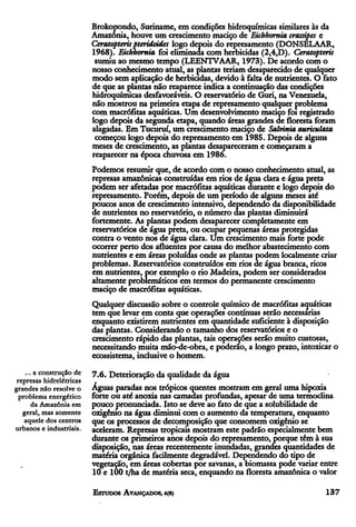 Brokopondo, Suriname, em condições hidroquímicas similares às da
                          Amazônia, houve um crescimento maciço de Eichhornia crassipes e
                          Ceratopteris pteridoides logo depois do represamento (DONSELAAR,
                          1968). Eichhornia, foi eliminada com herbicidas (2,4,D). Ceratopteris
                           sumiu ao mesmo tempo (LEENTVAAR, 1973). De acordo com o
                          nosso conhecimento atual, as plantas teriam desaparecido de qualquer
                          modo sem aplicação de herbicidas, devido à falta de nutrientes. O fato
                          de que as plantas não reaparece indica a continuação das condições
                          hidroquímicas desfavoráveis. O reservatório de Guri, na Venezuela,
                          não mostrou na primeira etapa de represamento qualquer problema
                          com macrófitas aquáticas. Um desenvolvimento maciço foi registrado
                          logo depois da segunda etapa, quando áreas grandes de floresta foram
                          alagadas. Em Tucuruí, um crescimento maciço de Salvinia auriculata
                           começou logo depois do represamento em 1985. Depois de alguns
                          meses de crescimento, as plantas desapareceram e começaram a
                          reaparecer na época chuvosa em 1986.
                          Podemos resumir que, de acordo com o nosso conhecimento atual, as
                          represas amazônicas construídas em rios de água clara e água preta
                          podem ser afetadas por macrófitas aquáticas durante e logo depois do
                          represamento. Porém, depois de um período de alguns meses até
                          poucos anos de crescimento intensivo, dependendo da disponibilidade
                          de nutrientes no reservatório, o número das plantas diminuirá
                          fortemente. As plantas podem desaparecer completamente em
                          reservatórios de água preta, ou ocupar pequenas áreas protegidas
                          contra o vento nos de água clara. Um crescimento mais forte pode
                          ocorrer perto dos afluentes por causa do melhor abastecimento com
                          nutrientes e em áreas poluídas onde as plantas podem localmente criar
                          problemas. Reservatórios construídos em rios de água branca, ricos
                          em nutrientes, por exemplo o rio Madeira, podem ser considerados
                          altamente problemáticos em termos do permanente crescimento
                          maciço de macrófitas aquáticas.
                          Qualquer discussão sobre o controle químico de macrófitas aquáticas
                          tem que levar em conta que operações contínuas serão necessárias
                          enquanto existirem nutrientes em quantidade suficiente à disposição
                          das plantas. Considerando o tamanho dos reservatórios e o
                          crescimento rápido das plantas, tais operações serão muito custosas,
                          necessitando muita mão-de-obra, e poderão, a longo prazo, intoxicar o
                          ecossistema, inclusive o homem.
    ... a construção de   7.6. Deterioração da qualidade da água
 represas hidrelétricas
grandes não resolve o     Águas paradas nos trópicos quentes mostram em geral uma hipoxia
  problema energético     forte ou até anoxia nas camadas profundas, apesar de uma termoclina
       da Amazônia em     pouco pronunciada. Isto se deve ao fato de que a solubilidade de
   geral, mas somente     oxigênio na água diminui com o aumento da temperatura, enquanto
    aquele dos centros    que os processos de decomposição que consomem oxigênio se
urbanos e industriais.    aceleram. Represas tropicais mostram este padrão especialmente bem
                          durante os primeiros anos depois do represamento, porque têm à sua
                          disposição, nas áreas recentemente inundadas, grandes quantidades de
                          matéria orgânica facilmente degradável. Dependendo do tipo de
                          vegetação, em áreas cobertas por savanas, a biomassa pode variar entre
                          10 e 100 t/ha de matéria seca, enquando na floresta amazônica o valor
 