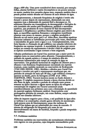 chega a 600 t/ha. Uma parte considerável deste material, por exemplo
folhas, plantas herbáceas e capins decompõem-se em poucas semanas
ou meses; madeira leve necessita alguns anos, enquanto madeira dura e
pesada podem resistir décadas até centenas de anos debaixo da água.
Conseqüentemente, a demanda bioquímica de oxigênio é muito alta
durante e pouco depois do represamento, diminuindo nos anos
seguintes com a diminuição do material fácil a decompor-se. Os
nutrientes liberados em conseqüência da decomposição e lixiviados do
solo inundado são usados pelo fitoplâncton, perifíton e macrófitas
aquáticas, que produzem de novo material de fácil decomposição.
Enquanto o fitoplâncton e perifíton liberam oxigênio para dentro da
água, as macrófitas aquáticas flutuantes e emergentes contribuem
somente com pouco ao mesmo, porque o oxigênio produzido é
liberado na sua maior parte para o ar. Além disso, macrófitas aquáticas
flutuantes reduzem as turbulências provocadas pelo vento, diminuindo
o intercâmbio de gases entre a água e o ar. Conseqüentemente, uma
forte hipoxia e a formação de gás sulfídrico nas camadas inferiores são
freqüentes em represas tropicais. A mortalidade de peixes que ocorre
sempre no começo do represamento é devida à falta de oxigênio para
as espécies acostumadas a água corrente e bem oxigenada.
Cálculos preliminares em Curuá-Una mostram que a maior parte do
oxigênio entra no reservatório pelos afluentes. Conseqüentemente, a
extensão da camada anóxica e o tempo de existência dela são
fortemente influenciados pelo tempo de retenção da água no
reservatório. Um gradiente horizontal de oxigênio do afluente para o
efluente é um fenômeno freqüentemente encontrado em represas
tropicais, como também mostrado no reservatório de Brokopondo
(VAN DER HEIDE, 1982). Medidas e cálculos para Curuá-Una
durante o terceiro ano após o represamento mostraram que, em
períodos de retenção de mais que 30 dias, o gás sulfídrico começou a
aparecer no fundo, perto da barragem (JUNK at al. 1981;
DARWICH, 1982). Tucuruí mostrou anoxia no fundo durante a
estiagem. O oxigênio reapareceu durante a época chuvosa devido ao
alto fluxo da água, variando o período de retenção entre poucas
semanas na época chuvosa e alguns meses na época de estiagem. A
concentração de oxigênio em Tucuruí aumentará ainda
consideravelmente nos próximos anos com a diminuição da quantidade
do material orgânico facilmente oxidável. Reservatórios com
prolongados períodos de retenção, tais como Balbina, sempre sofrerão
hipoxia nas camadas inferiores.
Além do impacto negativo para a biota, a má qualidade da água afeta
as turbinas e as construções, criando gastos elevados de manutenção.
Após poucos anos de funcionamento, peças das turbinas de
Curuá-Una tinham que ser substituídas por causa da corrosão. O
sistema de refrigeração foi bloqueado por causa de um
desenvolvimento em massa de bactérias, forçando a parada temporária
das turbinas.
7.7. Problemas sanitários
Problemas sanitários em reservatórios são normalmente relacionados
com esgotos ou com parasitas, cujos hóspedes intermediários pode
 