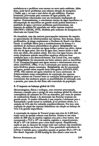 estabelecer-se e proliferar com sucesso no novo meio ambiente. Além
disso, pode haver problemas com número.elevado de mosquitos
(Cullex spp.), ou com o mal cheiro de gás sulfídríco. Doenças
intestinais, provocadas pelo consumo de água poluída, são
freqüentemente relacionadas com um tratamento inadequado de
esgotos. Ocasionalmente, o crescimento maciço de algas cianofíceas e a
decomposição de macrófitas em grande escala podem deteriorar a
qualidade da água e provocar problemas gastrointestinais, um
aumento da malária foi reportado em várias represas tropicais
(BROWN e DEOM, 1973). Moléstia pelo aumento de mosquitos foi
observada em Curuá-Una.
Na Amazônia, uma das maiores preocupações existentes diz respeito
ao aparecimento da Schistosomíasis nas represas. Esta doença, muito
problemática, já atinge amplamente o Nordeste do Brasil e em Minas
Gerais. A condição básica para o estabelecimento da doença é a
existência de moluscos planorbídeos do gênero Biomphalaria nas
represas. Eles não ocorrem em águas ácidas e pobres em cálcio, típicas
dos rios de água preta. Em rios de água clara, menos ácidos e mais
ricos em cálcio, eles podem existir. Em rios com água branca, eles são
muito freqüentes quando macrófitas aquáticas oferecem boas
condições para o seu desenvolvimento. Em Curuá-Una, uma espécie
de Biomphalaria foi encontrada em baixo número entre as macrófitas.
O rio Tocantins/Araguaia tem águas neutras e relativamente ricas em
cálcio (SANTOS, 1984). O rio é colonizado por muitos moluscos,
tanto biválvios quanto caramujos. Biomphalaria não foi encontrado
até agora, porém existe naquela bacia hidrográfica (GOODLAND,
1978). Não existem até agora relatórios de casos autóctones de
Schistosomíasis como conseqüência da construção das represas.
Porém, existem em Tucurui tanto as condições hidroquimicas para o
crescimento dos moluscos quanto as possibilidades de infestação com
o parasita, por causa do alto fluxo não-controlado da população.
8. O impacto ao balanço global de CO2
Meteorologistas, físicos e ecólogos, com crescente preocupação,
chamam a atenção para o perigo de uma mudança global do clima em
conseqüência do aumento de CO² na atmosfera, por causa da queima
de combustíveis fósseis e da destruição das florestas tropicais em
grande escala. O cenário delineado a esse respeito é alarmante para a
humanidade e pode tornar-se realidade, já no próximo século, se a
emissão de CO² não for reduzida consideravelmente. Por isso, uma
avaliação do papel das represas hidreléticas em relação ao balanço de
CO² é de grande importância.
A construção da represa de Tucuruí ocupa uma área de 2.430 km2,
sendo cerca da metade coberta com floresta. Estima-se um valor
médio de 300 t/ha de matéria orgânica seca para a área inteira. Isso
corresponde a 72,9 x 106 t de matéria orgânica e, respectivamente,
36,45 x 106t de carbono para a área desta represa. Simplificando,
supõe-se que no decorrer do tempo todo este carbono seja transferido
para a atmosfera em forma de CO². Uma quantidade equivalente de
carbono é emitida para a atmosfera quando se queima 45,6 x 106t de
óleo diesel. Supondo 10.900 kcal/kg de óleo diesel e uma taxa de
 