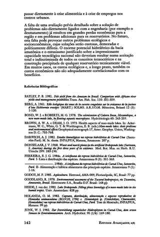 passar diretamente à crise alimentícia e à crise de empregos nos
centros urbanos.
A falta de uma avaliação prévia detalhada sobre a solução de
problemas não-diretamente ligados com a engenharia (por exemplo o
desmatamento) já resultou em grandes perdas econômicas para a
região e em problemas adicionais para os reservatórios. No futuro,
esta falta pode provocar outros problemas ecológicos e
socioeconômicos, cujas soluções serão custosas, demoradas e
politicamente difíceis. O enorme potencial hidrelétrico da bacia
amazônica e o entusiasmo justificado sobre a impressionante
capacidade tecnológica nacional não deveriam resultar numa aceitação
total e indiscriminada de todos os conceitos tecnocráticos e na
construção precipitada de qualquer reservatório tecnicamente viável.
Em muitos casos, os custos ecológicos e, a longo prazo, também os
custos econômicos não são adequadamente correlacionados com os
benefícios.

Referências Bibliográficas


BAYLEY, P. B. 1981. Fish yield from the Amazon in Brazil. Comparison with African river
  yields and management possibilities. Trans. Am. Fish. Soc. 110: 351-359.
BERG, A. 1961. Rôleecologiquedes eaux de la cuvette congalaise sur la croissance de la jacinte
  d'eau Eichhornia crassipes (MART.) SOLMS. A.R.S.O.M. Mémoires, Brüssel 12 (3):
   1-120.
BOND, W. J. e ROBERTS, M. G. 1978. The colonization of Cabora Bossa, Mozambique, a
  new man-made lake, by floating aquatic macrophytes. Hydrobiologia 60: 243-259.
BROWN, A. W. A. e DEAM, J. O. 1973. Health aspects of man-made lakes. In: Acker-
  mann, W. C, White, G. T. & Worthington, E. B. (eds.)Man0made lakes: their problems
  and environmental effects. Geophysical monograph 17, Amer. Geophys. Union, Washing-
  ton D. G: 755-764.
DARWICH, A. J. 1982. Estudos limnológicos na represa hidrelétrica de Curuá-Una (Santa-
  rém-Pará). M. Sc. thesis. INPA/FUA, Manaus, Amazonas: 207 p.
DONSELAAR, J. V. 1968. Water and marshplants in the artificial Brokopondo lake(Surinam,
  S. America) during the first three years of its existence. Med. Bot. Mus. en Herb. R.U.
  Utrecht 299:183-196.
FERREIRA, E. J. G. 1984a. A ictiofauna da represa hidrelétrica de Curuá-Una, Santarém,
  Pard. I- Lista e distribuição das espécies. Amazoniana 8 (3): 351-363.
                        . 1984b. A ictiofauna da represa hidrelétrica de Curuá-Una, Santarém,
  Pará. II- Alimentação e hábitos alimentares das principais espécies. Amazoniana 9 (1):
  1-16.
GODOY, M. P. 1985. Aqüicultura. Eletrosul, AMA-009, Florianópolis, SC, Brasil: 77 pp.
GOODLAND, R. 1978. Environmental assessment of the Tucuruí hydroproject, rio Tocantins,
  Amazonia, Brazil. Eletronorte S.A., Brasilia D.F. Brazil: 168 pp.
HEIDE, J. van der. 1982. Lake Brokopondo. Filling phase limnology of a man-made lake in the
  humid tropics. Univ. Amsterdam: 428 pp.
HOLANDA, O. M. 1982. Captura, distribuição, alimentação e aspectos reprodutivos de
  Hemiodus unimaculatus (BLOCH, 1794) e Hemiodopsis sp. (Osteichthyes, Characoidei,
  Hemiodidae) na represa hidrelétrica de Curuá-Una,Pará. Tese de Mestrado, INPA/FUA,
  Manaus: 99 pp.
JUNK, W. J. 1982. Zur Entwicklung aquatischer Makrophyten in Curuá-Una, dem ersten
  Stausee in Zentralamazonien. Arch. Hydrobiol. 95 (1/4): 169-180.
 
