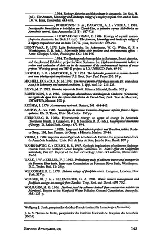 . 1984. Ecology,fisheriesand fich culture in Amazonia. In: Sioli, H.
   (ed.). The Amazon, Limnology and landscape ecology of a mighty tropical fiver and its basin.
    Dr. W. Junk, Dordrecht: 443-476.
                        ; ROBERTSON. B. A.; DARWICH, A. J. e VIEIRA, I. 1981.
  Investigações limnológicas e ictiológicas em Curuá-Una, a primeira represa hidrelétrica na
  Amazonia central. Acta Amazónica 11(1): 687-716.
                         e HOWARD-WILLIAMS, C. 1984. Ecology of aquatic macro-
  phytes in Amazonia. In: Sioli, H. (ed.). The Amazon, Limnology and landscape ecology of
  a nughty tropical river and its basin. Dr. W. Junk, Dordrecht: 269-293.
LEENTVAAR, P. 1973. Lake Brokopondo. In: Ackermann, W. C.; White, G. F. e
  Worthington, E. B. (eds.). Man-made lakes: their problems and environmental effects. -
  Amer. Geophys. Union, Washington DC: 186-196.
                        . 1984. The Brokopondo barrage lake in Suriname, South America,
  and the planned Kabalebo project in West Suriname. In: Hydro-environmental indices: a
  review and evaluation of their use in the assessment of the environmental impacts of water
  projects. Working group on IHP-II project A 3.2, UNESCO, Paris. 49-56.
LEOPOLD, L. B. e MADDOCK, Jr., T. 1953. The hydraulic geometric os stream channels
  and some physiographic implications.13.S. Geol. Surv. Prof. Paper 252: 57 p.
MICHELL,D.S.eTUR,N.M. 1975. The rate ofgrowthof Salvinia molesta (S. auriculata
  Auct.) in laboratory and natural conditions. J. appl. ecol. 12: 213-225.
PAIVA, M. P. 1982. Grandes represas do Brasil. Editerra Editorial, Brasilia: 302 p.
ROBERTSON, B. A. 1980. Composição, abundância e distribuição de Clodocera (Crustaceae)
  na região da água livre da represa hidrelétrica de Curuá-Una, Pará. Tese de Mestrado,
  INPA/FUA, Manaus: 105 p.
RZÓSKA, J. 1976. A controversy reviewed. Nature, 261: 444-445.
SANTOS, A. dos. 1983. Limnología do sistema Tocantins-Araguaia: aspectos fisicos e biogeo-
  químicos. Ph. D. Thesis, Univ. São Carlos: 257 pp.
STERNBERG, R. 1985a. Hydroelectric energy: an agent of change in Amazonia
   (Northern Brazil). In Calzonetti, F. J. & Solomon, B. D. (eds.). Geographical dimensions
  of Energy. D. Reidel Publ. Comp.: 471-494.
                        . 1985b. Large scale hydroelectric projects and Brazilianpolitics. Revis-
  ta Geog., 101, Inst. Panam, de Geogr. e Historia, Mexico: 29-44.
VIEIRA, J. 1982. Aspectos sinecológicos da ictiofauna de Curuá-Una, represa hidrelétrica
  da Amazônia brasileira. Univ. Fed. de Juiz de Fora, Juiz de Fora, Brasil: 107 p.
WAHRHAFTIG, C. e CURRY, R. R. 1967. Geologic implications of sediment discharge
  records from the northern Coast Ranges, California. In: Man's effect on Californian
  watersheds, Part III. Report of the Inst. of Ecology, Univ. of California, Davis Calif.:
  35-58.
WARK, J. W. e KELLER, F. J. 1963. Preliminary study of sediment sources and transport in
  the Potomac River basin. Inter-state Commission on Potomac River Basin, Washington,
  D.C.,Techn.Bull.ll:28p.
WELCOMME, R. L. 1979. Fisheries ecology of floodplain rivers. Longman, London, New
  York, 317 p.
WERGER, M. J. A. e ELLENBROEK, G. A. 1980. Water resource management and
 floodplain ecology: an example from Zambia. Trop. Ecol. and Devel.: 693-702.
WOLMANN, M. G. 1964. Problems posed by sediment derived from construction activities in
 Maryland. Report to the Maryland Water Pollution Control Commission, Annapolis,
  Md.: 125 p.



Wolfgang J. Junk, pesquisador do Max-Planck-Institut für Limnologie (Alemanha).
J. A. S. Nunes de Mello, pesquisador do Instituto Nacional de Pesquisas da Amazonia
(INPA).
 