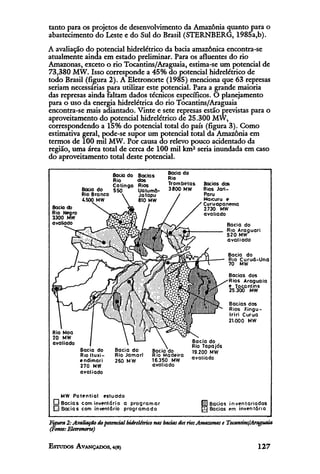 tanto para os projetos de desenvolvimento da Amazônia quanto para o
abastecimento do Leste e do Sul do Brasil (STERNBERG, 1985a,b).
A avaliação do potencial hidrelétrico da bacia amazônica encontra-se
atualmente ainda em estado preliminar. Para os afluentes do rio
Amazonas, exceto o rio Tocantins/Araguaia, estima-se um potencial de
73,380 MW. Isso corresponde a 45% do potencial hidrelétrico de
todo Brasil (figura 2). A Eletronorte (1985) menciona que 63 represas
seriam necessárias para utilizar este potencial. Para a grande maioria
das represas ainda faltam dados técnicos específicos. O planejamento
para o uso da energia hidrelétrica do rio Tocantins/Araguaia
encontra-se mais adiantado. Vinte e sete represas estão previstas para o
aproveitamento do potencial hidrelétrico de 25.300 MW,
correspondendo a 15% do potencial total do país (figura 3). Como
estimativa geral, pode-se supor um potencial total da Amazônia em
termos de 100 mil MW. Por causa do relevo pouco acidentado da
região, uma área total de cerca de 100 mil km2 seria inundada em caso
do aproveitamento total deste potencial.
 