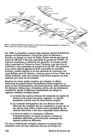 Em 1980, na Amazônia, somente duas pequenas represas hidrelétricas
estavam em funcionamento: Curuá-Una, perto de Santarém, e
Paredão, no Amapá, no norte de Belém. Ambas cobrem uma área de
menos de 100 km2 e têm uma capacidade de geração de 70 MW. Os
impactos econômicos e ambientais são pequenos. A situação mudou
com a construção de Tucuruí no baixo Tocantins, com uma área de
2.430 km2 e uma capacidade de geração de 8 mil MW. Nos próximos
anos, outras represas gigantescas serão construídas na Amazônia
brasileira, estando algumas já em fase adiantada de construção, tais
como Balbina, perto de Manaus, e Samuel, perto de Porto Velho. Sem
dúvida nenhuma, todas estas represas trarão fortes impactos ao meio
ambiente, por causa de seu tamanho.
Represas em outras regiões tropicais, por exemplo, na África,
mostraram um grande número de problemas laterais negativos, os
quais, na fase de planejamento, não foram previstos. Estas experiências
são altamente valiosas para a Amazônia, porém, não são diretamente
transferíveis, devido às diferenças fundamentais em relação às
seguintes condições ecológicas gerais:
      a) A maioria das represas africanas foi construída em regiões de
         deserto ou de savana com pouca vegetação. As represas
         amazônicas cobrirão áreas de densa floresta tropical.
      b) As condições hidroquímicas dos rios africanos são bem
          diferentes das condições dos rios amazônicos, os quais são na
          sua maioria mais ácidos, contêm menor quantidade de sais
          minerais dissolvidos e têm uma composição iônica diferente.
      c) A biota de ambos os continentes é diferente.
          Conseqüentemente, as reações de plantas e animais às
         mudanças ambientais, provocadas pela construção das
         represas, podem ser diferentes.
Por isso, as informações ecológicas existentes na própria bacia
amazônica como nas áreas adjacentes têm que ser levadas em
 