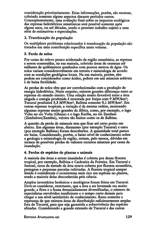consideração prioritariamente. Estas informações, porém, são escassas,
cobrindo somente alguns aspectos durante períodos curtos.
Conseqüentemente, uma avaliação final sobre os impactos ecológicos
das represas hidrelétricas amazônicas será possível somente após
alguns anos, ou até décadas, sendo o presente trabalho sujeito a uma
série de estimativas e especulações.
2. Translocação da população
Os multíplices problemas relacionados à translocação da população são
tratados em uma contribuição específica neste volume.
3. Perda de solos
Por causa do relevo pouco acidentado da região amazônica, as represas
a serem construídas, na sua maioria, cobrirão áreas de centenas até
milhares de quilômetros quadrados com poucos metros de água. Os
solos variam consideravelmente em textura e mineralogia de acordo
com as condições geológicas locais. Na sua maioria, porém, eles
podem ser considerados como ácidos, pobres em sais minerais solúveis
e de baixa fertilidade.
As perdas de solos têm que ser correlacionadas com a produção de
energia hidrelétrica. Neste respeito, existem grandes diferenças entre as
represas do mundo inteiro. Uma relação muito favorável entre a área
alagada e energia produzida é mostrada por Itaipu com 9 MW/km2;
Tucuruí produzira 3,3 MW/km2, Balbina somente 0,1 MW/km2. Em
outras represas tropicais, a variação é da mesma ordem, mostrando
algumas represas muito grandes da África, como, por exemplo, o lago
Volta no rio Volta (Ghana) e o lago Karíba, no rio Zambesi
(Zimbabwe/Zambia), valores tão baixos como os de Balbina.
A questão da perda de minerais tem que ficar até certo ponto em
aberto. Em algumas áreas, diamantes (por exemplo Tucuruí) e ouro
(por exemplo Balbina) foram descobertos. A quantidade total parece
ser baixa. Considerando, porém, o baixo nível de conhecimento sobre
a geologia e mineralogía da região, restam, pelo menos, dúvidas em
termos de possíveis perdas de valiosos recursos minerais por causa da
inundação.
4. Perdas de espécies de plantas e animais
A maioria das áreas a serem inundadas é coberta por densa floresta
tropical, por exemplo, Balbina e Cachoeira da Porteira. Em Tucuruí e
Samuel, cerca da metade da área estava coberta por floresta secundária,
pastagens e pequenas parcelas cultivadas. A floresta tropical sempre
úmida é considerada o ecossistema mais rico em espécies no planeta,
sendo a maioria delas desconhecida pela ciência.
Amplos inventários botánicos e zoológicos foram feitos em Tucuruí.
Deve-se considerar, entretanto, que a área a ser levantada era muito
grande, a flora e a fauna demasiadamente diversificadas, o número de
especialistas envolvidos insuficiente e o tempo curto demais para
chegar a um nível satisfatório de conhecimento. Resta somente a
esperança de que existam áreas de distribuição suficientemente amplas
fora de Tucuruí, para que seja garantida a sobrevivência das espécies
afetadas. Considerando a grande extensão de Tucuruí e das outras
 
