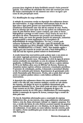 possuem áreas alagáveis de baixa fertilidade natural e baixo potencial
agrícola. Um aumento da salinidade dos solos não ocorrerá por causa
das baixas concentrações de sais minerais nos solos e na água e por
causa da alta precipitação anual.

7.2. Modificações da carga sedimentar
A redução da correnteza resulta na deposição dos sedimentos dentro
dos reservatórios. A carga sedimentar relativamente baixa de rios de
água clara e água preta garante aos reservatórios hidrelétricos
amazônicos teoricamente uma vida útil de centenas de anos. Porém,
deve-se salientar que estes tipos de rios são pobres em sedimentos por
causa de uma floresta densa e quase contínua, que cobre as bacias
hidrográficas e protege os solos contra a força erosiva de cerca de 2
mil mm/a de chuva. Exatamente esta proteção será eliminada em
grande escala, por causa dos grandes projetos de mineração, industriais
e agropecuários a serem implantados em conseqüência da
disponibilidade da energia hidrelétrica. Por isso, a erosão pode
aumentar facilmente de 10 a 100 vezes, como foi mostrado em
estudos realizados nos EUA (WARK e KELLER, 1963; WOLMAN,
1964; WAHRHAFTIG e CURRY, 1967). Sem medidas rígidas e
amplas para um controle da erosão em toda a bacia hidrográfica, a
vida útil real das represas poderá reduzir-se drasticamente.
A erosão lateral dos reservatórios pode acelerar mais o seu aterro se
não existir vegetação protetora nas margens. Os reservatórios
amazônicos são bastante rasos. Flutuações do nível da água de poucos
metros resultarão em inundação ou seca de centenas de quilômetros
quadrados. A diferença de 4 m entre a quota 46 m e a quota máxima
de 50 m de Balbina afeta cerca de 800 km2 de floresta. Existem na
Amazônia muitas espécies arbóreas resistentes a inundações periódicas.
O processo de colonização, porém, é demorado e necessitara décadas
se não for acelerado pelo homem. Experimentos de germinação estão
sendo financiados pela Eletronorte. Porém, não se pode dizer até que
ponto as espécies podem tolerar o ciclo hídrico artificial dos
reservatórios.
A deposição dos sedimentos dentro dos reservatórios não somente
reduz a sua vida útil, mas aumenta também a erosão no vale abaixo
das represas, até chegar de novo ao equilíbrio determinado pela
geometria hidráulica do rio. Este efeito pode até afetar o delta dos rios
como ocorreu no rio Nilo. Quando o transporte de água e de
sedimentos através do rio Nilo para o Mediterrâneo foi interrompido,
devido à construção da represa de Aswan, começou logo a erosão do
delta pelo mar.
Os rios da Amazônia selecionados para a construção de represas
hidrelétricas têm, na sua maioria, uma carga sedimentar relativamente
baixa e, com ela, faixas aluvionais (várzeas ou vargens) pequenas. Por
isso, a erosão das beiras de solos friáveis ocorrerá somente em pequena
escala. Uma exceção pode ser o rio Madeira, rio de água branca, rico
em sedimentos. A sua várzea no curso inferior, bastante estreita, pode
ser sujeita a fortes modificações por erosão em caso da construção de
uma barragem.
 
