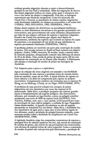 realizam grandes migrações durante as quais o desenvolvimento
gonadal na sua fase final é estimulado. Além das migrações de desova,
elas fazem migrações tróficas rio acima, pelas quais o transporte dos
ovos e das larvas rio abaixo é compensado. Para elas, as barragens
representam um obstáculo insuperável. Como foi mostrado em
Curuá-Una e Tucuruí, as populações de muitas espécies migratórias
serão fortemente reduzidas ou extintas no reservatório e até acima dele
(VIEIRA, 1982; HOLANDA, 1982; FERREIRA, 1984 a).
Muitas destas espécies são detritívoras ou parcialmente herbívoras.
Ambos os itens alimentares encontram-se em grandes quantidades nos
reservatórios, mas provavelmente não serão utilizados adequadamente
por falta de um número suficiente de espécies e espécimes adaptados.
Estudos em Curuá-Una mostram que, alguns anos depois do
represamento, nenhuma das espécies que ocorrem na represa foi capaz
de aumentar a sua população de um modo tal que substituísse as
espécies previamente eliminadas (FERREIRA, 1984 b).
O problema poderia ser resolvido em parte pela construção de escadas
de peixes. Tais escadas existem no Brasil até hoje somente em número
pequeno. Godoy (1985) menciona 35 escadas, sendo a maioria delas
de tamanho pequeno, ultrapassando somente uma diferença de menos
de 10 m de altura. Uma escada de peixes de maior porte (20 m) está
atualmente em construção no rio Paraná (ilha Grande). A Eletronorte
não planeja a construção de escadas de peixes nas barragens da
Amazônia.
7.4. Impactos para a pesca e a aqüicultura
Apesar da redução das áreas alagáveis em tamanho e em fertilidade
pela construção de uma represa, a produção íctica do sistema inteiro
pode ser mantida, como no rio Nilo. A queda drástica da captura no
curso inferior e no delta foi compensada pela captura no próprio
reservatório. Compensações similares são estimadas para as represas Pa
Mong, no rio Mekong, e Kainji, no rio Niger (WELCOMME, 1979).
O problema de uma possível redução dos estoques de peixes
migratórios em rios amazônicos por causa das represas já foi
mencionado. Além disso, a produção pesqueira em represas grandes
baseia-se freqüentemente em espécies pelágicas. Em reservatórios
africanos, por exemplo no lago Kariba, a pesca no pelagial contribui
atualmente com cerca de 90% da captura total (GLIWICZ, Univ.
Varsóvia, Polônia, com. pess.). Isso, porém, só foi possível por causa
da introdução de uma espécie pelágica, a sardinha do lago Tanganjika,
Limno-thrissa miodon. A questão da existência ou não de espécies
apropriadas na Amazônia fica em aberto. Além disso, a fertilidade dos
rios amazônicos de água preta e água clara é bem inferior àquela de
rios africanos, sendo a produção no pelagial bastante reduzida, como
mostram estudos sobre a densidade do zooplâncton em Curuá-Una
(ROBERTSON, 1980).
A legislação brasileira exige das companhias construtoras de represas a
passagem livre de animais aquáticos em rios, seja através da construção
de escadas de peixes, seja através de um povoamento dos reservatórios
com alevinos de espécies ícticas de valor comercial. Como a construção
de escadas de peixes não está prevista pela Eletronorte, a produção de
 