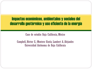 Caso de estudio: Baja California, México Campbell, Héctor E.; Montero Gisela; Lambert A. Alejandro Universidad Autónoma de Baja California Impactos económicos, ambientales y sociales del desarrollo geotérmico y uso eficiente de la energía 