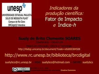 Suely de Brito Clemente SOARES Cibertecária  –   CRB-8/1335 Mestre em Educação, Ciência e Tecnologia   http://libdigi.unicamp.br/document/?code=vtls000384508   Indicadores da  produção científica: Fator de Impacto   e  Índice- h http://www.rc.unesp.br/biblioteca/brcdigital   [email_address]  – MSN:  [email_address]  – SKYPE:  suelybcs   SOARES, S. B. C., 2008  Apresentação licenciada por uma licença  Creative   Commons 