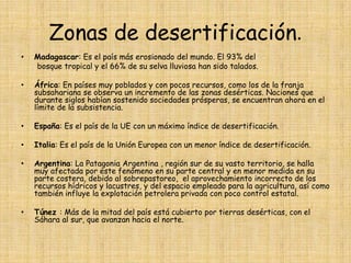 Zonas de desertificación.Madagascar: Es el país más erosionado del mundo. El 93% del        bosque tropical y el 66% de su selva lluviosa han sido talados.  África: En países muy poblados y con pocos recursos, como los de la franja subsahariana se observa un incremento de las zonas desérticas. Naciones que durante siglos habían sostenido sociedades prósperas, se encuentran ahora en el límite de la subsistencia.España: Es el país de la UE con un máximo índice de desertificación.Italia: Es el país de la Unión Europea con un menor índice de desertificación.Argentina: La Patagonia Argentina , región sur de su vasto territorio, se halla muy afectada por este fenómeno en su parte central y en menor medida en su parte costera, debido al sobrepastoreo,  el aprovechamiento incorrecto de los recursos hídricos y lacustres, y del espacio empleado para la agricultura, así como también influye la explotación petrolera privada con poco control estatal.Túnez : Más de la mitad del país está cubierto por tierras desérticas, con el Sáhara al sur, que avanzan hacia el norte.