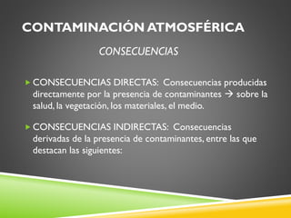 CONTAMINACIÓN ATMOSFÉRICA
CONSECUENCIAS
 CONSECUENCIAS DIRECTAS: Consecuencias producidas

directamente por la presencia de contaminantes  sobre la
salud, la vegetación, los materiales, el medio.
 CONSECUENCIAS INDIRECTAS: Consecuencias

derivadas de la presencia de contaminantes, entre las que
destacan las siguientes:

 